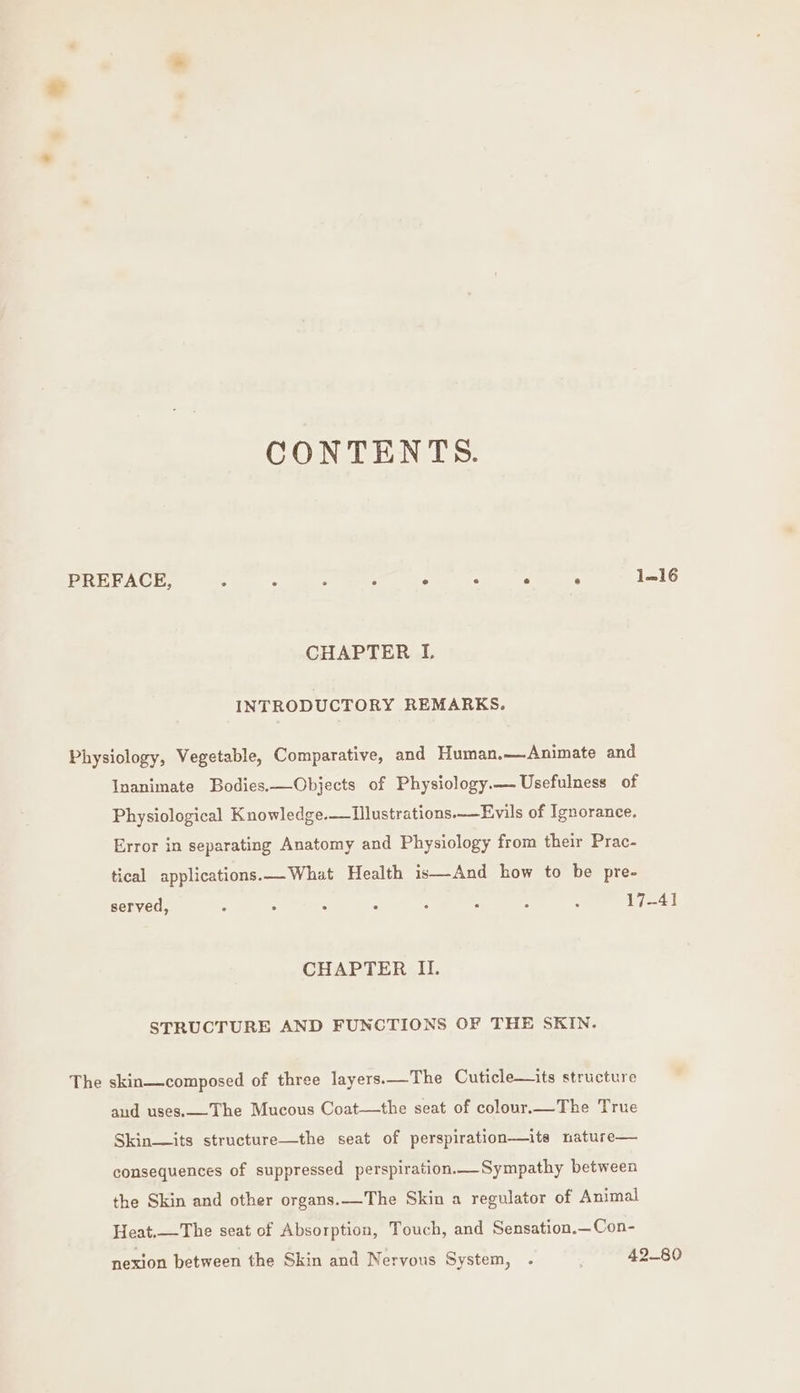 CONTENTS. PREFACE, ° ° . . e . ° ° 1—16 CHAPTER I INTRODUCTORY REMARKS. Physiology, Vegetable, Comparative, and Human.—Animate and Inanimate Bodies.—Objects of Physiology.— Usefulness of Physiological Knowledge.—TIllustrations._—Evils of Ignorance. Error in separating Anatomy and Physiology from their Prac- tical applications.—_What Health is—And how to be pre- served, : : e A ; , 2 : 17-41 CHAPTER II. STRUCTURE AND FUNCTIONS OF THE SKIN. The skin—composed of three layers.—The Cuticle—its structure aud uses.-The Mucous Coat—the seat of colour.—The True Skin— its structure—the seat of perspiration—its nature— consequences of suppressed perspiration. Sympathy between the Skin and other organs.__The Skin a regulator of Animal Heat.—The seat of Absorption, Touch, and Sensation.—Con- nexion between the Skin and Nervous System, . . 42-80