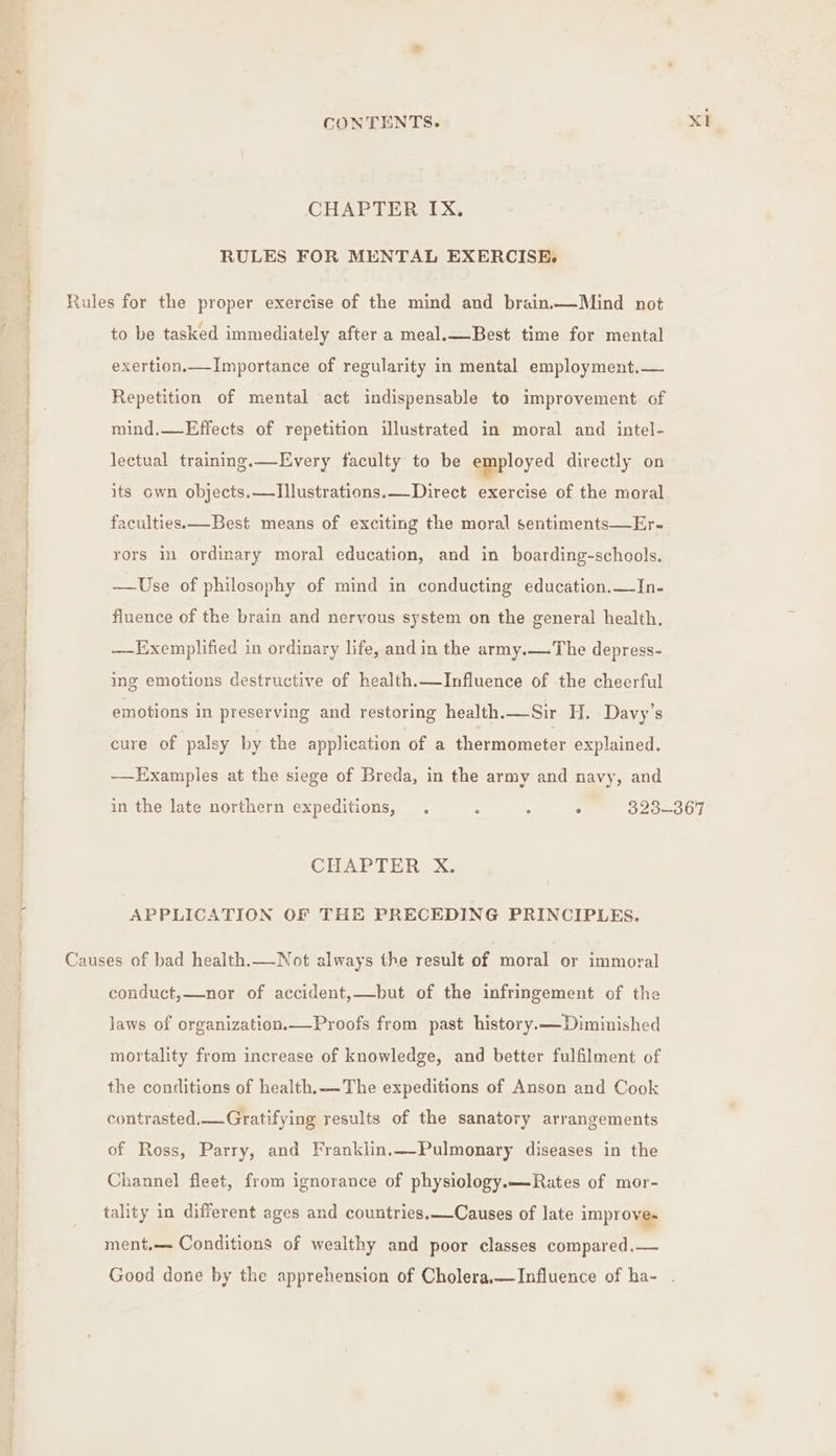 CHAPTER IX. RULES FOR MENTAL EXERCISE. Rules for the proper exercise of the mind and brain.—Mind not to be tasked immediately after a meal.—Best time for mental exertion.—Importance of regularity in mental employment.— Repetition of mental act indispensable to improvement of mind.—Effects of repetition illustrated in moral and intel- lectual training.—Every faculty to be employed directly on its own objects.—Illustrations.— Direct exercise of the moral faculties. —Best means of exciting the moral sentiments—Er- rors in ordinary moral education, and in boarding-schools, ——Use of philosophy of mind in conducting education.—In- fluence of the brain and nervous system on the general health, —Exemplified in ordinary life, and in the army.—The depress- ing emotions destructive of health.—Influence of the cheerful emotions in preserving and restoring health.—Sir H. Davy’s cure of palsy by the application of a thermometer explained. ——Examples at the siege of Breda, in the army and navy, and in the late northern expeditions, . : : F 323-367 CHAPTER X. APPLICATION OF THE PRECEDING PRINCIPLES. Causes of bad health.—Not always the result of moral or immoral conduct,—nor of accident,—but of the infringement of the laws of organization.—Proofs from past history.—Diminished mortality from increase of knowledge, and better fulfilment of the conditions of health.— The expeditions of Anson and Cook contrasted.—Gratifying results of the sanatory arrangements of Ross, Parry, and Franklin.—Pulmonary diseases in the Channel fleet, from ignorance of physiology.—Rates of mor- tality in different ages and countries.—Causes of late improves ment,— Conditions of wealthy and poor classes compared.— Good done by the apprehension of Cholera.—Influence of ha- .