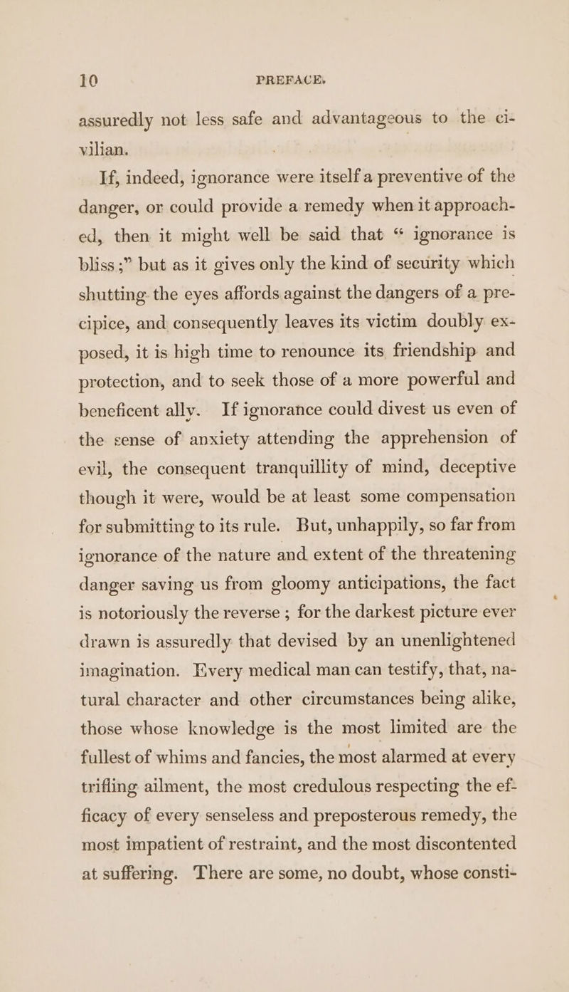 assuredly not less safe and advantageous to the ci- vilian. , If, indeed, ignorance were itself a preventive of the danger, or could provide a remedy when it approach- ed, then it might well be said that “ ignorance is bliss ;” but as it gives only the kind of security which shutting the eyes affords against the dangers of a pre- cipice, and consequently leaves its victim doubly ex- posed, it is high time to renounce its friendship and protection, and to seek those of a more powerful and beneficent ally. If ignorance could divest us even of the sense of anxiety attending the apprehension of evil, the consequent tranquillity of mind, deceptive though it were, would be at least some compensation for submitting to its rule. But, unhappily, so far from ignorance of the nature and extent of the threatening danger saving us from gloomy anticipations, the fact is notoriously the reverse ; for the darkest picture ever drawn is assuredly that devised by an unenlightened imagination. Every medical man can testify, that, na- tural character and other circumstances being alike, those whose knowledge is the most limited are the fullest of whims and fancies, the most alarmed at every trifling ailment, the most credulous respecting the ef- ficacy of every senseless and preposterous remedy, the most impatient of restraint, and the most discontented at suffering. There are some, no doubt, whose consti-