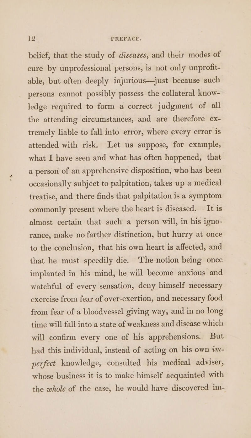 belief, that the study of diseases, and their modes of cure by unprofessional persons, is not only unprofit- able, but often deeply injurious—just because such persons cannot possibly possess the collateral know- ledge required to form a correct judgment of all the attending circumstances, and are therefore ex- tremely liable to fall into error, where every error is attended with risk. Let us suppose, for example, what I have seen and what has often happened, that a person of an apprehensive disposition, who has been occasionally subject to palpitation, takes up a medical treatise, and there finds that palpitation is a symptom commonly present where the heart is diseased. It is almost certain that such a person will, in his igno- rance, make no farther distinction, but hurry at once to the conclusion, that his own heart is affected, and that he must speedily die. The notion being once implanted in his mind, he will become anxious and watchful of every sensation, deny himself necessary exercise from fear of over-exertion, and necessary food from fear of a bloodvessel giving way, and in no long time will fall into a state of weakness and disease which will confirm every one of his apprehensions. But had this individual, instead of acting on his own am- perfect knowledge, consulted his medical adviser, whose business it is to make himself acquainted with the whole of the case, he would have discovered im-
