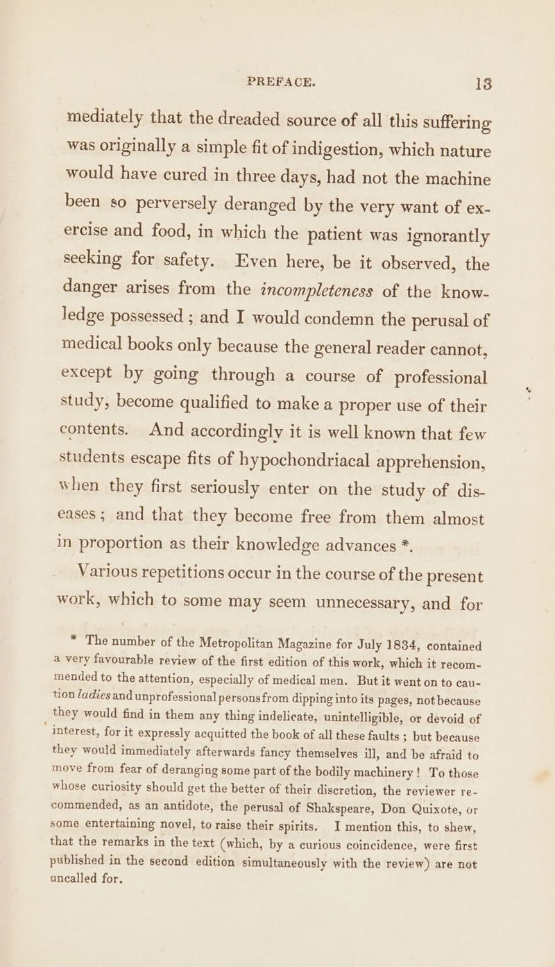 mediately that the dreaded source of all this suffering was originally a simple fit of indigestion, which nature would have cured in three days, had not the machine been so perversely deranged by the very want of ex- ercise and food, in which the patient was ignorantly seeking for safety. Even here, be it observed, the danger arises from the encompleteness of the know- ledge possessed ; and I would condemn the perusal of medical books only because the general reader cannot, except by going through a course of professional study, become qualified to make a proper use of their contents. And accordingly it is well known that few students escape fits of hypochondriacal apprehension, when they first seriously enter on the study of dis- eases ; and that they become free from them almost in proportion as their knowledge advances *. Various repetitions occur in the course of the present work, which to some may seem unnecessary, and for * The number of the Metropolitan Magazine for July 1834, contained a very favourable review of the first edition of this work, which it recom- mended to the attention, especially of medical men. But it went on to cau- tion ladies and unprofessional personsfrom dipping into its pages, not because they would find in them any thing indelicate, unintelligible, or devoid of ‘ interest, for it expressly acquitted the book of all these faults ; but because they would immediately afterwards fancy themselves ill, and be afraid to move from fear of deranging some part of the bodily machinery! To those whose curiosity should get the better of their discretion, the reviewer re- commended, as an antidote, the perusal of Shakspeare, Don Quixote, or some entertaining novel, to raise their spirits. I mention this, to shew, that the remarks in the text (which, by a curious coincidence, were first published in the second edition simultaneously with the review) are not uncalled for,