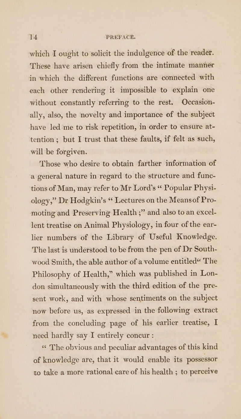 which I ought to solicit the indulgence of the reader. These have arisen chiefly from the intimate manner in which the different functions are connected with each other rendering it impossible to explain one without constantly referring to the rest. Occasion- ally, also, the novelty and importance of the subject have led me to risk repetition, in order to ensure at- tention; but I trust that these faults, if felt as such, will be forgiven. Those who desire to obtain farther information of a general nature in regard to the structure and func- tions of Man, may refer to Mr Lord’s “ Popular Physi- ology,” Dr Hodgkin’s “ Lectures on the Meansof Pro- moting and Preserving Health ;” and also to an excel- lent treatise on Animal Physiology, in four of the ear- lier numbers of the Library of Useful Knowledge. The last is understood to be from the pen of Dr South- wood Smith, the able author of a volume entitled“ The Philosophy of Health,” which was published in Lon- don simultaneously with the third edition of the pre- sent work, and with whose sentiments on the subject now before us, as expressed in the following extract from the concluding page of his earlier treatise, I need hardly say I entirely concur : ‘«¢ The obvious and peculiar advantages of this kind of knowledge are, that it would enable its possessor to take a more rational care of his health ; to perceive
