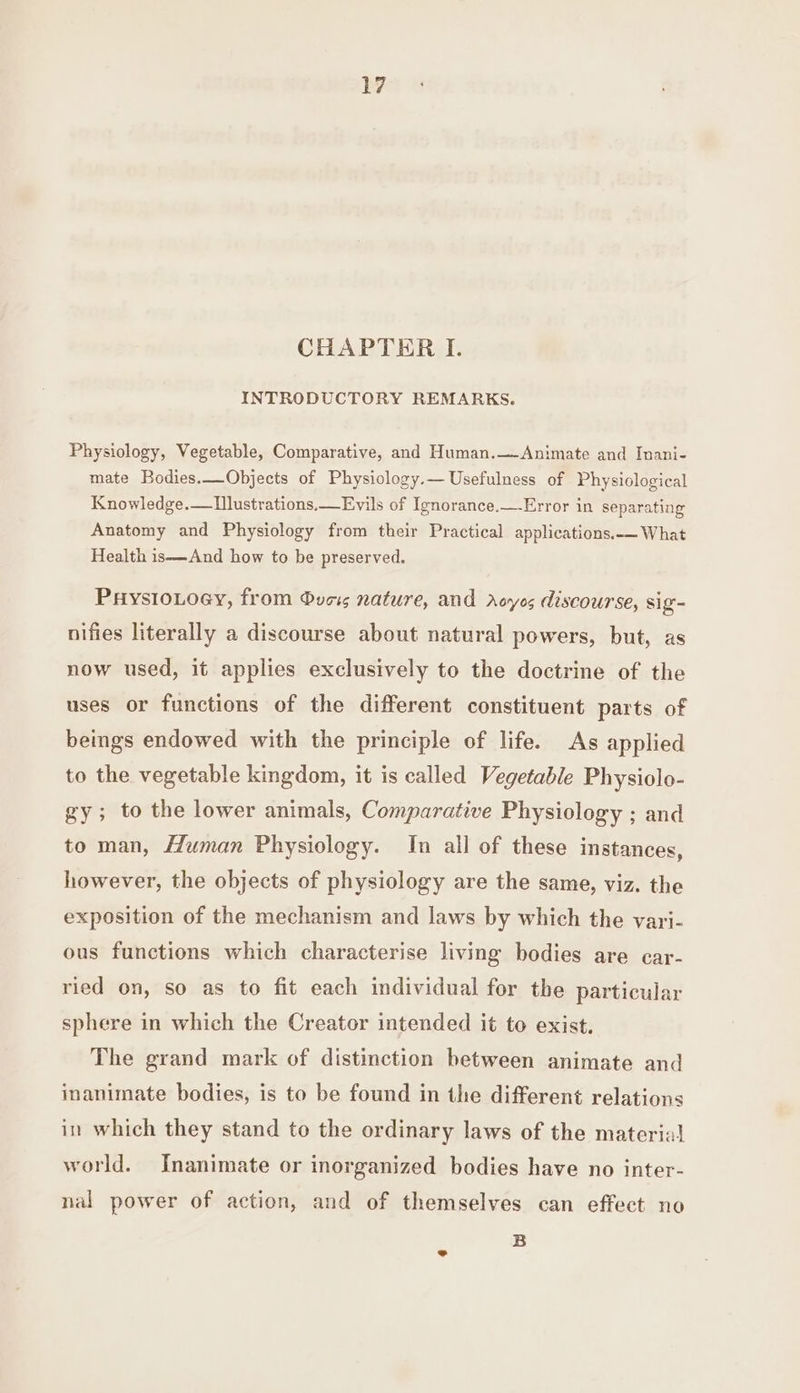 CHAPTER I. INTRODUCTORY REMARKS. Physiology, Vegetable, Comparative, and Human.—Animate and Inani- mate Bodies.—Objects of Physiology.— Usefulness of Physiological Knowledge.—Tlustrations.Evils of Ignorance.—-Error in separating Anatomy and Physiology from their Practical applications.— What Health is—And how to be preserved. PaysioLoey, from Svcs nature, and rAoyes discourse, sig- nifies literally a discourse about natural powers, but, as now used, it applies exclusively to the doctrine of the uses or functions of the different constituent parts of beings endowed with the principle of life. As applied to the vegetable kingdom, it is called Vegetable Physiolo- gy; to the lower animals, Comparative Physiology ; and to man, Human Physiology. In all of these instances, however, the objects of physiology are the same, viz. the exposition of the mechanism and laws by which the vari- ous functions which characterise living bodies are car- ried on, so as to fit each individual for the particular sphere in which the Creator intended it to exist. The grand mark of distinction between animate and inanimate bodies, is to be found in the different relations in which they stand to the ordinary laws of the material world. Inanimate or inorganized bodies have no inter- nal power of action, and of themselves can effect no B