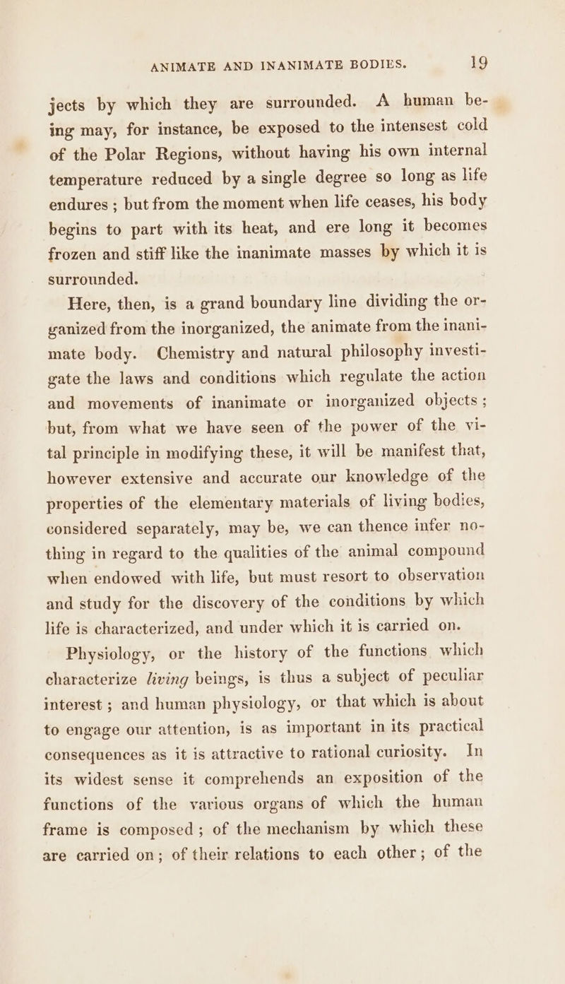 jects by which they are surrounded. A human be- ing may, for instance, be exposed to the intensest cold of the Polar Regions, without having his own internal temperature reduced by a single degree so long as life endures ; but from the moment when life ceases, his body begins to part with its heat, and ere long it becomes frozen and stiff like the inanimate masses by which it is surrounded. Here, then, is a grand boundary line dividing the or- ganized from the inorganized, the animate from the inani- mate body. Chemistry and natural philosophy investi- gate the laws and conditions which regulate the action and movements of inanimate or inorganized objects ; but, from what we have seen of the power of the vi- tal principle in modifying these, it will be manifest that, however extensive and accurate our knowledge of the properties of the elementary materials of living bodies, considered separately, may be, we can thence infer no- thing in regard to the qualities of the animal compound when endowed with life, but must resort to observation and study for the discovery of the conditions by which life is characterized, and under which it is carried on. Physiology, or the history of the functions which characterize living beings, is thus a subject of peculiar interest ; and human physiology, or that which is about to engage our attention, is as important in its practical consequences as it is attractive to rational curiosity. In its widest sense it comprehends an exposition of the functions of the various organs of which the human frame is composed ; of the mechanism by which these are carried on; of their relations to each other; of the