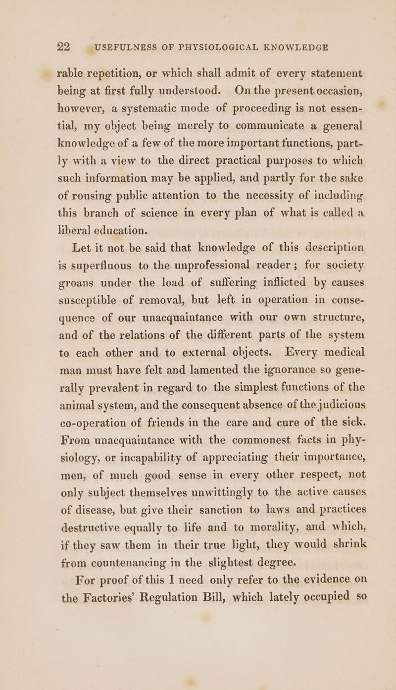 _ rable repetition, or which shall admit of every statement being at first fully understood. On the present occasion, however, a systematic mode of proceeding is not essen- tial, my object being merely to communicate a general knowledge of a few of the more important functions, part- ly with a view to the direct practical purposes to which such information may be applied, and partly for the sake of rousing public attention to the necessity of including this branch of science in every plan of what is called a liberal education. Let it not be said that knowledge of this description is superfluous to the unprofessional reader; for society groans under the load of suffering inflicted by causes susceptible of removal, but left in operation in conse- quence of our unacquaintance with our own structure, and of the relations of the different parts of the system to each other and to external objects. Every medical man must have felt and lamented the ignorance so gene- rally prevalent in regard to the simplest functions of the animal system, and the consequent absence of the judicious co-operation of friends in the care and cure of the sick. From unacquaintance with the commonest facts in phy- siology, or incapability of appreciating their importance, men, of much good sense in every other respect, not only subject themselves unwittingly to the active causes of disease, but give their sanction to laws and practices destructive equally to life and to morality, and which, if they saw them in their true light, they would shrink from countenancing in the slightest degree. For proof of this I need only refer to the evidence on the Factories’ Regulation Bill, which lately occupied so