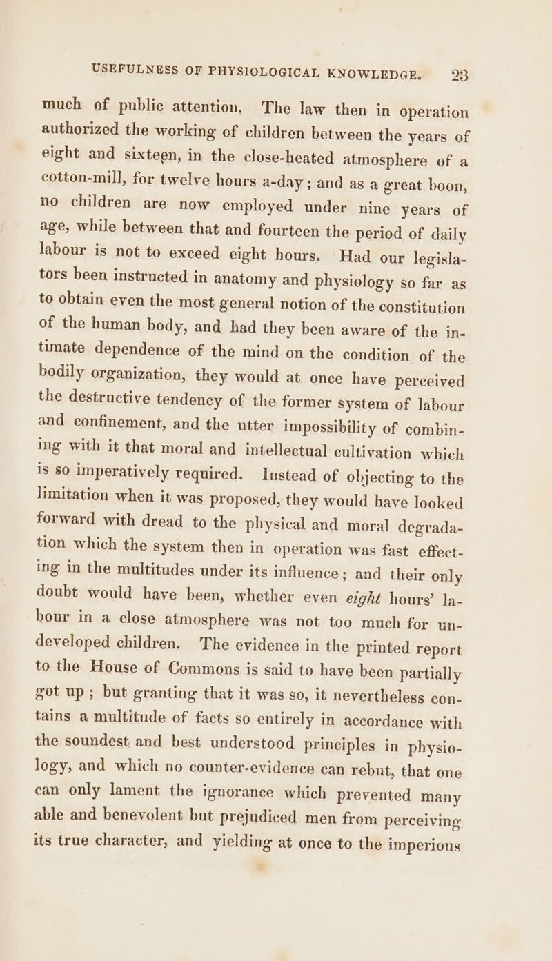 much of public attention. The law then in operation authorized the working of children between the years of eight and sixteen, in the close-heated atmosphere of a cotton-mill, for twelve hours a-day ; and as a great boon, no children are now employed under nine years of age, while between that and fourteen the period of daily labour is not to exceed eight hours. Had our legisla- tors been instructed in anatomy and physiology so far as to obtain even the most general notion of the constitution of the human body, and had they been aware of the in- timate dependence of the mind on the condition of the bodily organization, they would at once have perceived the destructive tendency of the former system of labour and confinement, and the utter impossibility of combin- ing with it that moral and intellectual cultivation which is 80 imperatively required. Instead of objecting to the limitation when it was proposed, they would have looked forward with dread to the physical and moral degrada- tion which the system then in operation was fast effect- ing in the multitudes under its influence ; and their only doubt would have been, whether even eight hours’ Ja- bour in a close atmosphere was not too much for un- developed children. The evidence in the printed report to the House of Commons is said to have been partially got up; but granting that it was so, it nevertheless con- tains a multitude of facts so entirely in accordance with the soundest and best understood principles in physio- logy, and which no counter-evidence can rebut, that one can only lament the ignorance which prevented many able and benevolent but prejudiced men from perceiving its true character, and yielding at once to the imperious