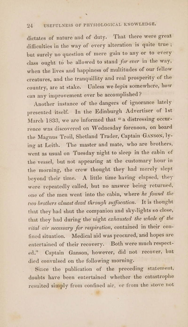 ‘ 24 USEFULNESS OF PHYSIOLOGICAL KNOWLEDGE. dictates of nature and of duty. That there were great difficulties in the way of every alteration is quite true ; but surely no question of mere gain to any or to every class ought to be allowed to stand for ever in the way, when the lives and happiness of multitudes of our fellow creatures, and the tranquillity and real prosperity of the country, are at stake. Unless we begin somewhere, how can any improvement ever be accomplished ? Another instance of the dangers of ignorance lately presented itself. In the Edinburgh Advertiser of Ist March 1833, we are informed that “a distressing occur- rence was discovered on Wednesday forenoon, on board the Magnus Troil, Shetland Trader, Captain Ganson, ly- ing at Leith. The master and mate, who are brothers, went as usual on Tuesday night to sleep in the cabin of the vessel, but not appearing at the customary hour in the morning, the crew thought they had merely slept beyond their time. A little time having elapsed, they were repeatedly called, but no answer being returned, one of the men went into the cabin, where he found the two brothers almost dead through suffocation. tis thought that they had shut the companion and sky-lights so close, that they had during the night exhausted the whole of the vital air necessary for respiration, contained in their con- fined situation. Medical aid was procured, and hopes are entertained of their recovery. Both were much respect- ed.” Captain Ganson, however, did not recover, but died convulsed on the following morning. Since the publication of the preceding statement, doubts have been entertained whether the catastrophe resulted simply from confined air, or from the stove not we