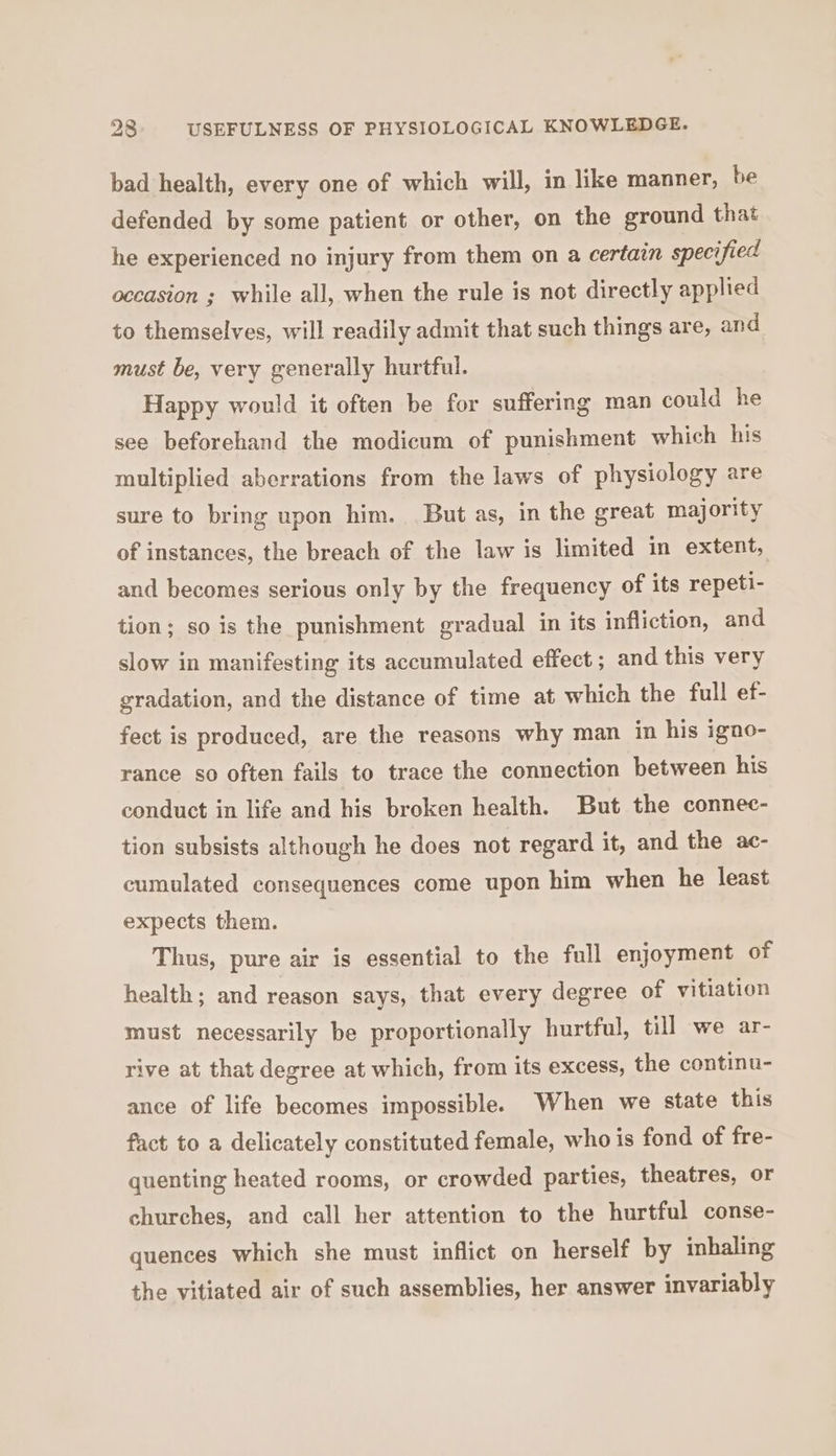bad health, every one of which will, in like manner, be defended by some patient or other, on the ground that he experienced no injury from them on a certain specified occasion ; while all, when the rule is not directly applied to themselves, will readily admit that such things are, and must be, very generally hurtful. Happy would it often be for suffering man could he see beforehand the modicum of punishment which his multiplied aberrations from the laws of physiology are sure to bring upon him. But as, in the great majority of instances, the breach of the law is limited in extent, and becomes serious only by the frequency of its repeti- tion; so is the punishment gradual in its infliction, and slow in manifesting its accumulated effect ; and this very gradation, and the distance of time at which the full ef- fect is produced, are the reasons why man in his igno- rance so often fails to trace the connection between his conduct in life and his broken health. But the connec- tion subsists although he does not regard it, and the ac- cumulated consequences come upon him when he least expects them. Thus, pure air is essential to the full enjoyment of health; and reason says, that every degree of vitiation must necessarily be proportionally hurtful, till we ar- rive at that degree at which, from its excess, the continu- ance of life becomes impossible. When we state this fact to a delicately constituted female, who is fond of fre- quenting heated rooms, or crowded parties, theatres, or churches, and call her attention to the hurtful conse- quences which she must inflict on herself by inhaling the vitiated air of such assemblies, her answer invariably