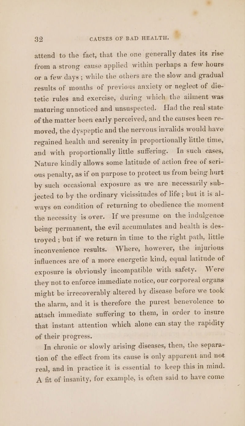 oe CAUSES OF BAD HEALTH. % attend to the fact, that the one generally dates its rise from a strong cause applied within perhaps a few hours or a few days ; while the others are the slow and gradual results of months of previous anxiety or neglect of die- tetic rules and exercise, during which the ailment was maturing unnoticed and unsuspected. Had the real state of the matter been early perceived, and the causes been re- moved, the dyspeptic and the nervous invalids would have regained health and serenity in proportionally little time, and with proportionally little suffering. In such cases, Nature kindly allows some latitude of action free of seri- ous penalty, as if on purpose to protect us from being hurt by such oceasional exposure as we are necessarily sub- jected to by the ordinary vicissitudes of life ; but it is al- ways on condition of returning to obedience the moment the necessity is over. If we presume on the indulgence being permanent, the evil accumulates and bealth is des- troyed ; but if we return in time to the right path, little inconvenience results. Where, however, the injurious ‘nfluences are of a more energetic kind, equal latitude of exposure is obviously incompatible with safety. Were they not to enforce immediate notice, our corporeal organs might be irrecoverably altered by disease before we took the alarm, and it is therefore the purest benevolence to attach immediate suffering to them, in order to insure that instant attention which alone can stay the rapidity of their progress. In chronic or slowly arising diseases, then, the separa- tion of the effect from its cause is only apparent and not real, and in practice it is essential to keep this in mind. A fit of insanity, for example, is often said to have come