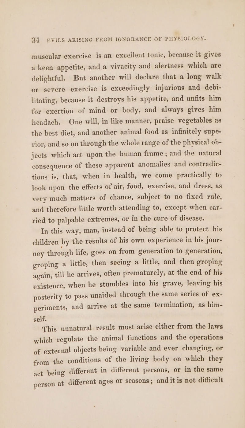 muscular exercise is an excellent tonic, because it gives a keen appetite, and a vivacity and alertness which are delightful. But another will declare that a long walk or severe exercise is exceedingly injurious and debi- litating, because it destroys his appetite, and unfits him for exertion of mind or body, and always gives him headach. One will, in like manner, praise vegetables as the best diet, and another animal food as infinitely supe- rior, and so on through the whole range of the physical ob- jects which act upon the human frame; and the natural consequence of these apparent anomalies and contradic- tions is, that, when in health, we come practically to look upon the effects of air, food, exercise, and dress, as very much matters of chance, subject to no fixed rule, and therefore little worth attending to, except when car- ried to palpable extremes, or in the cure of disease. In this way, man, instead of being able to protect his children by the results of his own experience in his jour- ney through life, goes on from generation to generation, groping a little, then seeing a little, and then groping again, till he arrives, often prematurely, at the end of his existence, when he stumbles into his grave, leaving his posterity to pass unaided through the same series of ex- periments, and arrive at the same termination, as him- self. This unnatural result must arise either from the laws which regulate the animal functions and the operations of external objects being variable and ever changing, or from the conditions of the living body on which they act being different in different persons, or in the same person at different ages or seasons ; and it is not difficult