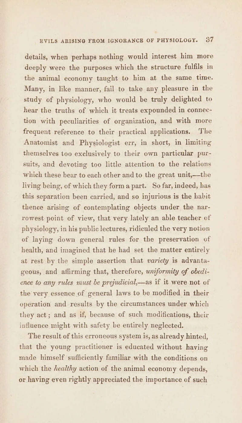 details, when perhaps nothing would interest him more deeply were the purposes which the structure fulfils in the animal economy taught to him at the same time. Many, in like manner, fail to take any pleasure in the study of physiology, who would be truly delighted to hear the truths of which it treats expounded in connec- tion with peculiarities of organization, and with more frequent reference to their practical applications. The Anatomist and Physiologist err, in short, in limiting themselves too exclusively to their own particular pur- suits, and devoting too little attention to the relations which these bear to each other and to the great unit,—the living being, of which they forma part. So far, indeed, has this separation been carried, and so injurious is the habit thence arising of contemplating objects under the nar- rowest point of view, that very lately an able teacher of physiology, in his public lectures, ridiculed the very notion of laying down general rules for the preservation of health, and imagined that he had set the matter entirely at rest by the simple assertion that variety is advanta- geous, and affirming that, therefore, uniformity of obedi- ence to any rules must be prejudicial,—as if it were not of the very essence of general laws to be modified in their operation and results by the circumstances under which they act; and as if, because of such modifications, their influence might with safety be entirely neglected. The result of this erroneous system is, as already hinted, that the young practitioner is educated without having made himself sufficiently familiar with the conditions on which the healthy action of the animal economy depends, or having even rightly appreciated the importance of such
