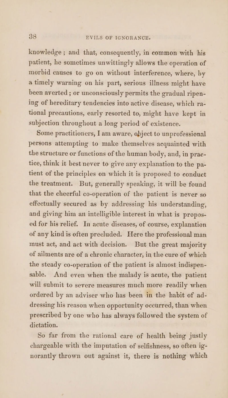 knowledge ; and that, consequently, in common with his patient, he sometimes unwittingly allows the operation of morbid causes to go on without interference, where, by a timely warning on his part, serious illness might have been averted ; or unconsciously permits the gradual ripen- ing of hereditary tendencies into active disease, which ra- tional precautions, early resorted to, might have kept in subjection throughout a long period of existence. Some practitioners, I am aware, object to unprofessional persons attempting to make themselves acquainted with the structure or functions of the human body, and, in prac- tice, think it best never to give any explanation to the pa- tient of the principles on which it is proposed to conduct the treatment. But, generally speaking, it will be found that the cheerful co-operation of the patient is never so effectually secured as by addressing his understanding, and giving him an intelligible interest in what is propos- ed for his relief. In acute diseases, of course, explanation of any kind is often precluded. Here the professional man must act, and act with decision. But the great majority of ailments are of a chronic character, in the cure of which the steady co-operation of the patient is almost indispen- sable. And even when the malady is acute, the patient will submit to severe measures much more readily when ordered by an adviser who has been in the habit of ad- dressing his reason when opportunity occurred, than when prescribed by one who has always followed the system of dictation. So far from the rational care of health being justly chargeable with the imputation of selfishness, so often ig- norantly thrown out against it, there is nothing which