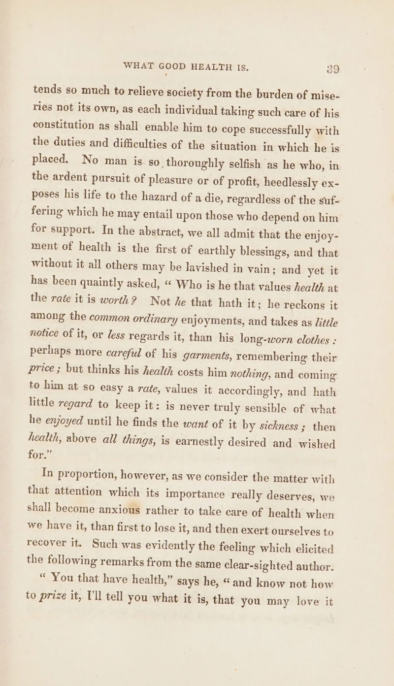WHAT GOOD HEALTH Is. og tends so much to relieve society from the burden of mise- ries not its own, as each individual taking such care of his constitution as shall enable him to cope successfully with the duties and difficulties of the situation in which he is placed. No man is. so thoroughly selfish as he who, in the ardent pursuit of pleasure or of profit, heedlessly ex- poses his life to the hazard of a die, regardless of the suf- fering which he may entail upon those who depend on him for support. In the abstract, we all admit that the enjoy- ment of health is the first of earthly blessings, and that without it all others may be lavished in vain; and yet it has been quaintly asked, “ Who is he that values healt) at the rate it is worth? Not he that hath it; he reckons it among the common ordinary enjoyments, and takes as Jitile notice of it, or less regards it, than his long-worn clothes : perhaps more careful of his garments, remembering their price ; but thinks his health costs him nothing, and coming to him at so easy a rate, values it accordingly, and hath little regard to keep it: is never truly sensible of what he enjoyed until he finds the want of it by sickness ; then health, above all things, is earnestly desired and wished for.” In proportion, however, as we consider the matter with that attention which its importance really deserves, we shall become anxious rather to take care of health when we have it, than first to lose it, and then exert ourselves to recover it. Such was evidently the feeling which elicited the following remarks from the same clear-sighted author. “ You that have health,” says he, “ and know not how to prize it, T'll tell you what it is, that you may love it
