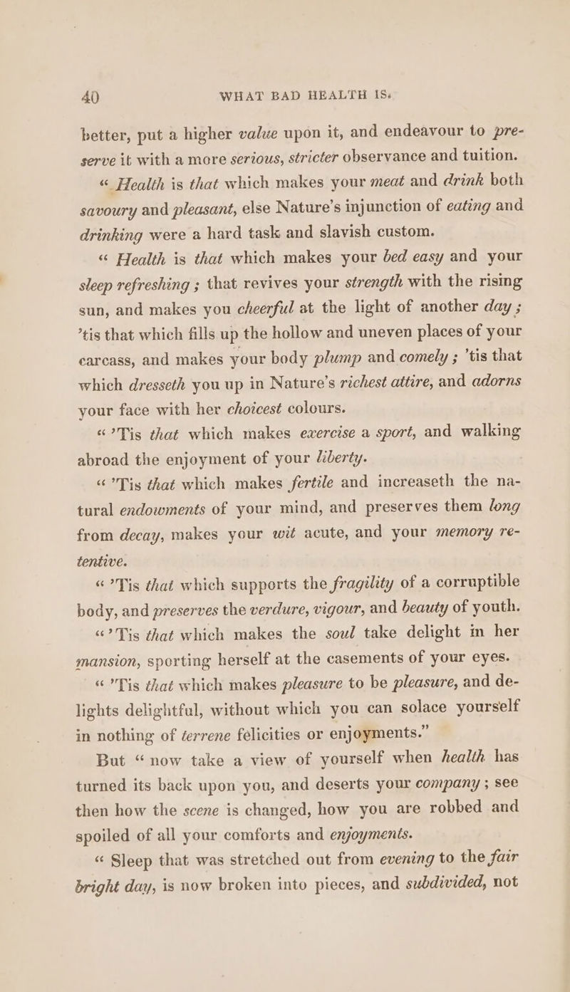 better, put a higher value upon it, and endeavour to pre- serve it with a more serious, stricter observance and tuition. “ Health is that which makes your meat and drink both savoury and pleasant, else Nature’s injunction of eating and drinking were a hard task and slavish custom. “ Health is that which makes your bed easy and your sleep refreshing ; that revives your strength with the rising sun, and makes you cheerful at the light of another day ; ’tis that which fills up the hollow and uneven places of your carcass, and makes your body plump and comely ; ’tis that which dresseth you up in Nature’s richest attire, and adorns your face with her choicest colours. “?Tis that which makes exercise a sport, and walking abroad the enjoyment of your liberty. “Tis that which makes fertile and increaseth the na- tural endowments of your mind, and preserves them long from decay, makes your wit acute, and your memory re- tentive. «“ Tis that which supports the fragility of a corruptible body, and preserves the verdure, vigour, and beauty of youth. “?Tis that which makes the soul take delight m her mansion, sporting herself at the casements of your eyes. “ Tis that which makes pleasure to be pleasure, and de- lights delightful, without which you can solace yourself in nothing of éerrene félicities or enjoyments.” But “now take a view of yourself when health has turned its back upon you, and deserts your company ; see then how the scene is changed, how you are robbed and spoiled of all your comforts and enjoyments. « Sleep that was stretched out from evening to the fair bright day, is now broken into pieces, and subdivided, not