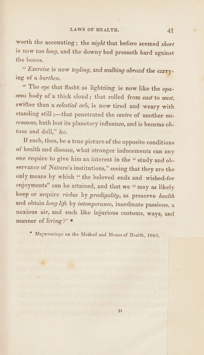 LAWS OF HEALTH. Al worth the accounting; the night that before seemed short is now too long, and the downy bed presseth hard against the bones. “ Exercise is now toyling, and walking abroad the carry- ing of a burthen. “ The eye that flasht as lightning is now like the opa- cous body of a thick cloud; that rolled from east to west, _ swifter than a celestial orb, is now tired and weary with standing still ;—that penetrated the centre of another mi- orecosm, hath lost its planetary influence, and is become ob- tuse and dull,” &c. if such, then, be a true picture of the opposite conditions of health and disease, what stronger inducements can any one require to give him an interest in the “ study and ob- servance of Nature’s institutions,” seeing that they are the only means by which “ the beloved ends and wished-for enjoyments” can be attained, and that we « may as likely keep or acquire riches by prodigality, as preserve health and obtain long life by intemperance, inordinate passions, a noxious air, and such like injurious custonis, ways, and manner of living ?” * * Maynwaringe on the Method and Means of Health, 1683.