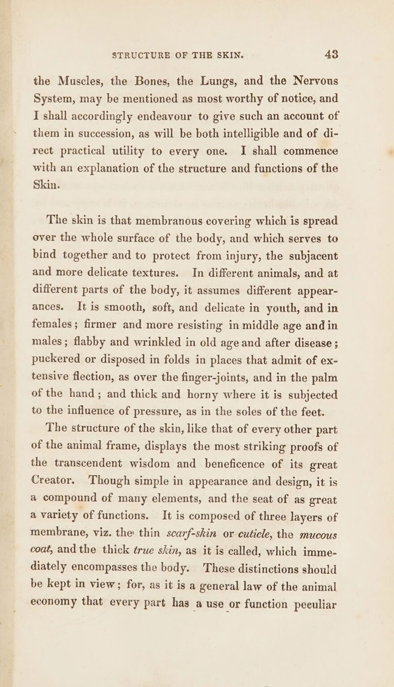 the Muscles, the Bones, the Lungs, and the Nervous System, may be mentioned as most worthy of notice, and I shall accordingly endeavour to give such an account of them in succession, as will be both intelligible and of di- rect practical utility to every one. I shall commence with an explanation of the structure and functions of the Skin. The skin is that membranous covering which is spread over the whole surface of the body, and which serves to bind together and to protect from injury, the subjacent and more delicate textures. In different animals, and at different parts of the body, it assumes different appear- ances. It is smooth, soft, and delicate in youth, and in females; firmer and more resisting in middle age and in males; flabby and wrinkled in old age and after disease ; puckered or disposed in folds in places that admit of ex- tensive flection, as over the finger-joints, and in the palm of the hand; and thick and horny where it is subjected to the influence of pressure, as in the soles of the feet. The structure of the skin, like that of every other part of the animal frame, displays the most striking proofs of the transcendent wisdom and beneficence of its great Creator. Though simple in appearance and design, it is a compound of many elements, and the seat of as great a variety of functions. It is composed of three layers of membrane, viz. the thin scarf-skin or cuticle, the mucous coat, and the thick true skin, as it is called, which imme- diately encompasses the body. These distinctions should be kept in view; for, as it is a general law of the animal economy that every part has a use or function peeuliar