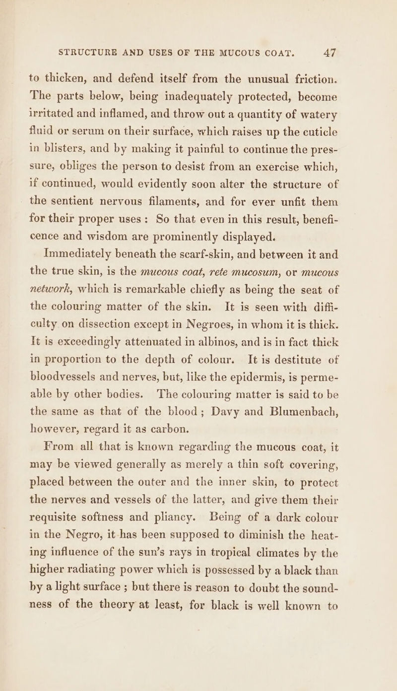to thicken, and defend itself from the unusual friction. The parts below, being inadequately protected, become irritated and inflamed, and throw out a quantity of watery fluid or serum on their surface, which raises up the cuticle in blisters, and by making it painful to continue the pres- sure, obliges the person to desist from an exercise which, if continued, would evidently soon alter the structure of _ the sentient nervous filaments, and for ever unfit them for their proper uses: So that even in this result, benefi- cence and wisdom are prominently displayed. Immediately beneath the scarf-skin, and between it and the true skin, is the mucous coat, rete mucosum, or mucous network, which is remarkable chiefly as being the seat of the colouring matter of the skin. It is seen with diffi- culty on dissection except in Negroes, in whom it is thick. It is exceedingly attenuated in albinos, and is in fact thick in proportion to the depth of colour. It is destitute of bloodvessels and nerves, but, like the epidermis, is perme- able by other bodies. The colouring matter is said to be the same as that of the blood; Davy and Blumenbach, however, regard it as carbon. From all that is known regarding the mucous coat, it may be viewed generally as merely a thin soft covering, placed between the outer and the inner skin, to protect the nerves and vessels of the latter, and give them their requisite softness and pliancy. Being of a dark colour in the Negro, it has been supposed to diminish the heat- ing influence of the sun’s rays in tropical climates by the higher radiating power which is possessed by a black than by a light surface ; but there is reason to doubt the sound- ness of the theory at least, for black is well known to