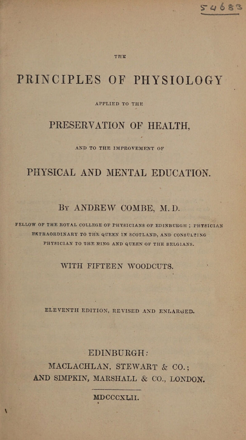 Lt o~ ed ie THE PRINCIPLES OF PHYSIOLOGY APPLIED TO THE PRESERVATION OF HEALTH, AND TO THE IMPROVEMENT OF PHYSICAL AND MENTAL EDUCATION. By ANDREW COMBE, M.D. FELLOW OF THE ROYAL COLLEGE OF PHYSICIANS OF EDINBURGH &gt; PHYSICIAN EKTRAORDINARY TO THE QUEEN IN SCOTLAND, AND CONSULTING PHYSICIAN TO THE KING AND QUEEN OF THE BELGIANS. WITH FIFTEEN WOODCUTS. ELEVENTH EDITION, REVISED AND ENLARUWED. EDINBURGH: MACLACHLAN, STEWART &amp; CO.; AND SIMPKIN, MARSHALL &amp; CO., LONDON. MDCCCXLII. ~