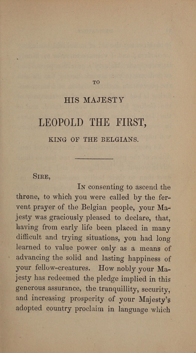 TO HIS MAJESTY LEOPOLD THE FIRST, KING OF THE BELGIANS. SIRE, IN consenting to ascend the throne, to which you were called by the fer- vent prayer of the Belgian people, your Ma- jesty was graciously pleased to declare, that, having from early life been placed in many difficult and trying situations, you had long learned to value power only as a means of advancing the solid and lasting happiness of your felluw-creatures. How nobly your Ma- jesty has redeemed the pledge implied in this generous assurance, the tranquillity, security, and increasing prosperity of your Majesty’s adopted country proclaim in language which