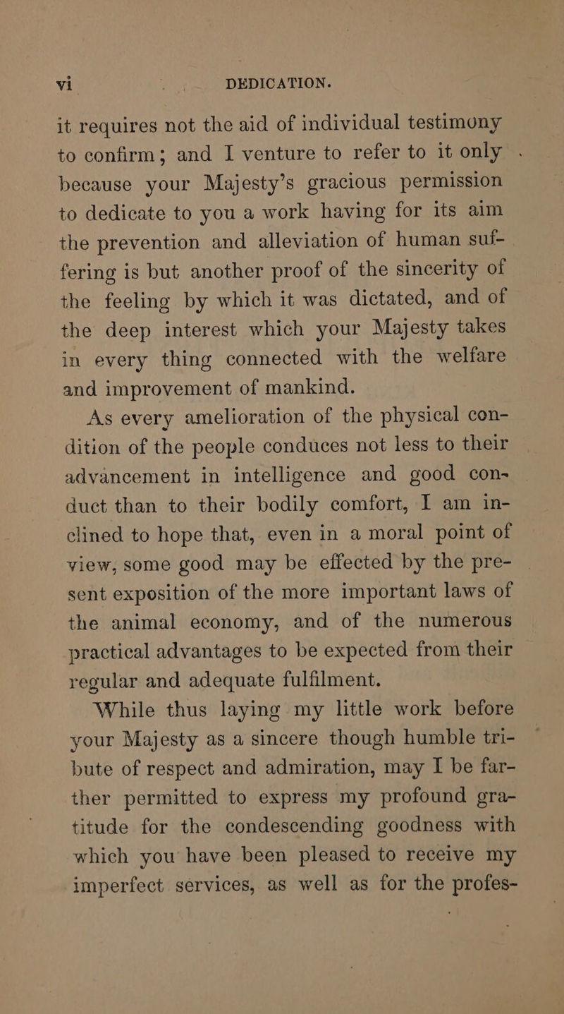 it requires not the aid of individual testimony to confirm; and I venture to refer to it only . because your Majesty’s gracious permission to dedicate to you a work having for its aim the prevention and alleviation of human sui- fering is but another proof of the sincerity of the feeling by which it was dictated, and of the deep interest which your Majesty takes in every thing connected with the welfare and improvement of mankind. As every amelioration of the physical con- dition of the people conduces not less to their advancement in intelligence and good con- duct than to their bodily comfort, I am in- clined to hope that, even in a moral point of view, some good may be effected by the pre- sent exposition of the more important laws of the animal economy, and of the numerous practical advantages to be expected from their regular and adequate fulfilment. While thus laying my little work before your Majesty as a sincere though humble tri- bute of respect and admiration, may I be far- ther permitted to express my profound gra- titude for the condescending goodness with which you have been pleased to receive my imperfect services, as well as for the profes-