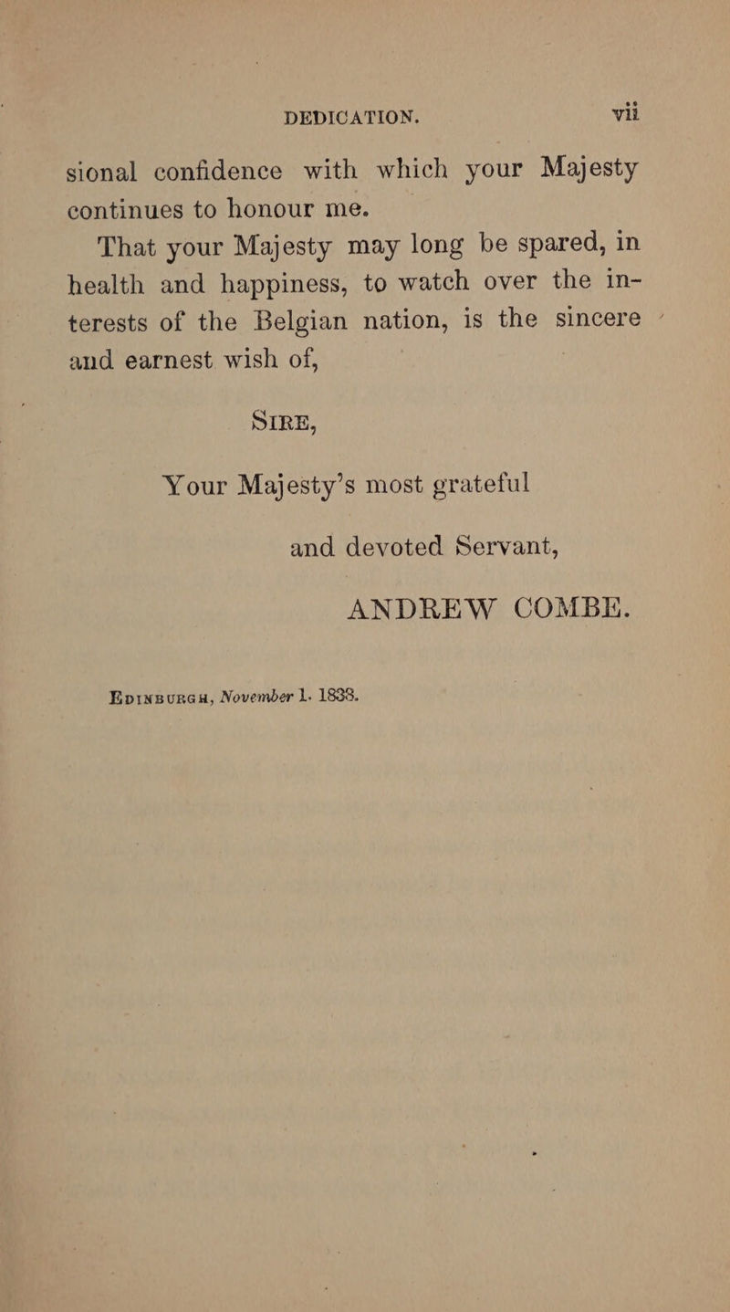 sional confidence with which your Majesty continues to honour me. That your Majesty may long be spared, in health and happiness, to watch over the in- terests of the Belgian nation, is the sincere - and earnest wish of, | SIRE, Your Majesty’s most grateful and devoted Servant, ANDREW COMBK. Eprinspurea, November 1. 1838.