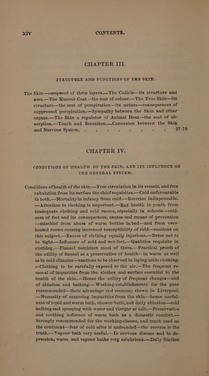 CHAPTER III. STRUCTURE AND FUNCTIONS OF THE SKIN. The Skin—composed of three layers.——The Cuticle—its structure and uses.—The Mucous Coat-—the seat of colour.— The True Skin—its structure—the seat of perspiration —its nature—consequences of suppressed perspiration.—Sympathy between the Skin and other organs.—The Skin-a regulator of Animal Heat—the seat of ab- sorption.—Touch and Sensation.—Connexion between the Skin and Nervous System, . é A ‘ 4 4 s : 37-79 CHAPTER IV. CONDITIONS OF HEALTH OF THE SKIN, AND ITS INFLUENCE ON THE GENERAL SYSTEM. Conditions of health of the skin.—Free circulation in its vessels, and free exhalation from its surface the chief requisites.—Cold unfavourable to both.—Mortality in infancy from cold.—Exercise indispensable. —Attention to clothing is important.—Bad health in youth from inadequate clothing and cold rooms, especially in schools—cold- ness of feet and its consequences, causes and means of prevention —mischief from abuse of warm bottles inbed—and from over- heated rooms causing increased susceptibility of cold—cautions on this subject.—Excess of clothing equally injurious.—Dress not to be tight.—Influence of cold and wet feet.—Qualities requisite in clothing.—Flannel combines most of them.—Practical proofs of the utility of flannel as a preservative of health—in warm as well as in cold climates—cautions to be observed in laying aside clothing. —Clothing to be carefully exposed to the air.—The frequent re- moval of impurities from the clothes and surface essential to the health of the skin.—Hence the utility of frequent changes—and of ablution and bathing.-—Washing-establishments for the poor recommended—their advantage aud economy shewn in Liverpool. —WNecessity of removing impurities from the skin—hence useful- ness of tepid and warm bath, shower-bath,and daily ablution—cold bathing aud sponging with water and vinegar or salt.—Preservative and soothing influence of warm bath as a domestic comfort.— Strongly recommended for the working-classes, and much used on ~ the continent—fear of cold after it unfounded—the reverse is the truth.— Vapour bath very useful.—In nervous disease and in de- pression, warm and vapour baths very salubrious.—Daily friction