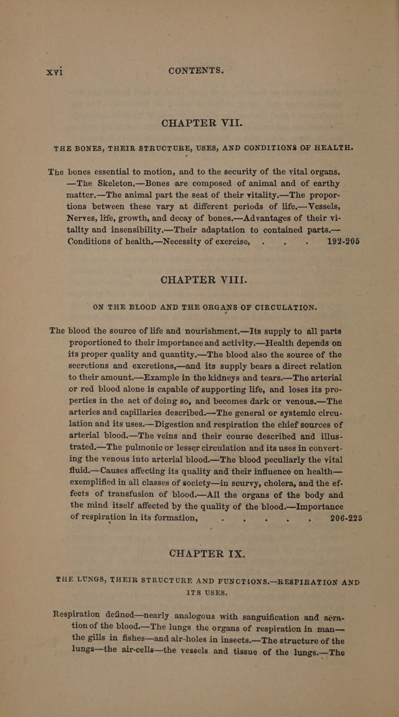 CHAPTER VII. THE BONES, THEIR STRUCTURE, USES, AND CONDITIONS OF HEALTH. The bones essential to motion, and to the security of the vital organs, —The Skeleton.—Bones are composed of animal and of earthy matter.—The animal part the seat of their vitality—The propor- tions between these vary at different periods of life.—Vessels, Nerves, life, growth, and decay of bones.—Advantages of their vi- tality and insensibility.—Their adaptation to contained parts.— Conditions of health.—Necessity of exercise, . 7 . 192-205 CHAPTER VIII. ON THE BLOOD AND THE ORGANS OF CIRCULATION. The blood the source of life and nourishment.—lIts supply to all parts proportioned to their importance and activity Health depends on its proper quality and quantity.—The blood also the source of the secretions and excretions,—and its supply bears a direct relation to their amount.—Example in the kidneys and tears.—The arterial or red blood alone is capable of supporting life, and loses its pro- perties in the act of doing so, and becomes dark or venous.—The arteries and capillaries described.—The general or systemic circu- lation and its uses.—Digestion and respiration the chief sources of arterial blood.—The veins and their course described and illus- trated.—The pulmonic or lesser circulation and its uses in convert- ing the venous into arterial blood.—The blood peculiarly the vital fluid.— Causes affecting its quality and their influence on health— exemplified in all classes of society—in scurvy, cholera, and the ef- fects of transfusion of blood.—All the organs of the body and the mind itself affected by the quality of the blood.—Importance of respiration in its formation, 3 - : : 206-225 CHAPTER IX. THE LUNGS, THEIR STRUCTURE AND FUNCTIONS.—RESPIRATION AND ITS USES. Respiration defincod—nearly analogous with sanguification and aéra- tion of the blood.—The lungs the organs of respiration in man— the gills in fishes—and air-holes in insects.—The structure of the lungs—the air-cells—the vessels and tissue of the lungs.—The