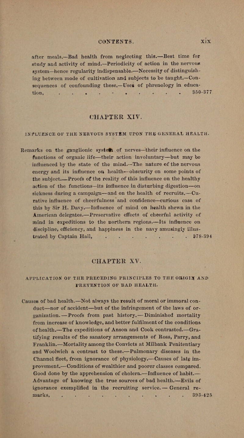 after meals.—Bad health from neglecting this.—Best time for study and activity of mind.—Periodicity of action in the nervous system—hence regularity indispensable.—Necessity of distinguish- ing between mode of cultivation and subjects to be taught.—Con- sequences of confounding these.—Uses of phrenology in educa- tion, - : * : - ° : : : : 350-377 CHAPTER XIV. INPLUENCE OF THE NERVOUS SYSTEM UPON THE GENERAL HEALTH. Remarks on the ganglionic systefM_ of nerves—their influence on the functions of organic life—their action invyoluntary—but may be influenced by the state of the mind.—The nature of the nervous energy and its influence on health—obscurity on some points of the subject.—Proofs of the reality of this influence on the healthy action of the functions—its influence in disturbing digestion—on sickness during a campaign—and on the health of recruits,—Cu- rative influence of cheerfulness and confidence—curious case of this by Sir H. Davy.—Influence of mind on health shewn in the American delegates.—Preservative effects of cheerful activity of mind in expeditions to the northern regions.—Its influence on discipline, efficiency, and happiness in the navy amusingly illus- trated by Captain Hall, S , . : . - - 878-394 CHAPTER XY. APPLICATION OF THE PRECEDING PRINCIPLES TO THE ORIGIN AND PREVENTION OF BAD HEALTH. Causes of bad health.—Not always the result of moral or immoral con- duct—nor of accident—but of the infringement of the laws of or- ganization. — Proofs from past history.— Diminished mortality from increase of knowledge, and better fulfilment of the conditions of health.—The expeditions of Anson and Cook contrasted.—Gra- tifying results of the sanatory arrangements of Ross, Parry, and Franklin.— Mortality among the Convicts at Milbank Penitentiary and Woolwich a contrast to these——Pulmonary diseases in the Channel fleet, from ignorance of physiology.—Causes of late im- provement.—Conditions of wealthier and poorer classes compared. Good done by the apprehension of cholera.—Influence of habit.— Advantage of knowing the true sources of bad health.—Evils of ignorance exemplified in the recruiting service.— General re- marks, . 3 : - ‘ : : . : - 3895-425