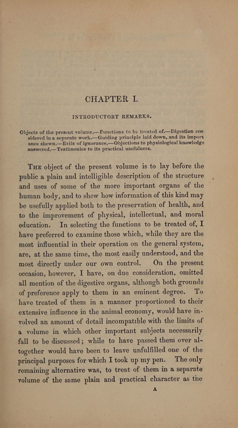 INTRODUCTORY REMARKS. Objects of the present volume.—Functions to be treated of.—Digestion con- sidered in a separate work.—Guiding principle laid down, and its import ance shewn.—Lvils of ignorance.—Objections to physiological knowledge answered.—Testimonies to its practical usefulness. TuE object of the present volume is to lay before the public a plain and intelligible description of the structure and uses of some of the more important organs of the human body, and to shew how information of this kind may be usefully applied both to the preservation of health, and to the improvement of physical, intellectual, and moral education. In selecting the functions to be treated of, I have preferred to examine those which, while they are the most influential in their operation on the general system, are, at the same time, the most easily understood, and the most directly under our own control. On the present occasion, however, I have, on due consideration, omitted all mention of the digestive organs, although both grounds of preference apply to them in an eminent degree. To have treated of them in a manner proportioned to their extensive influence in the animal economy, would have in- volved an amount of detail incompatible with the limits of a volume in which other important subjects necessarily fall to be discussed; while to have passed them over al- together would have been to leave unfulfilled one of the principal purposes for which I took up my pen. The only remaining alternative was, to treat of them in a separate volume of the same plain and practical character as the A