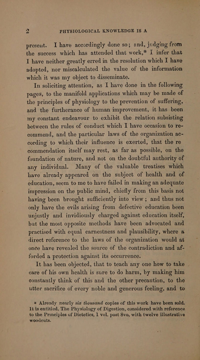 preseut. I have accordingly done so; and, judging from the success which has attended that work,* i infer that I have neither greatly erred in the resolution which I have adopted, nor miscalculated the value of the information which it was my object to disseminate. In soliciting attention, as I have done in the following pages, to the manifold applications which may be made of the principles of physiology to the prevention of suffering, and the furtherance of human improvement, it has been my constant endeavour to exhibit the relation subsisting between the rules of conduct which 1 have occasion to re- commend, and the particular laws of the organization ac- cording to which their influence is exerted, that the re commendation itself may rest, as far as possible, on the foundation of nature, and not on the doubtful authority of any individual. Many of the valuable treatises which have already appeared on the subject of health and of education, seem to me to have failed in making an adequate impression on the public mind, chiefly from this basis not having been brought sufficiently into view; and thus not only have the evils arising from defective education been unjustly and invidiously charged against education itself, but the most opposite methods have been advocated and practised with equal earnestness and plausibility, where a direct reference to the laws of the organization would at once have revealed the source of the contradiction and af- forded a protection against its occurrence. It has been objected, that to teach any one how to take | care of his own health is sure to do harm, by making him constantly think of this and the other precaution, to the utter sacrifice of every noble and generous feeling, and to * Already nearly six thousand copies of this work have been sold. It is entitled, The Physiology of Digestion, considered with reference to the Principles of Dietetics, 1 vol. post 8vo, with twelve illustrative woodcuts.