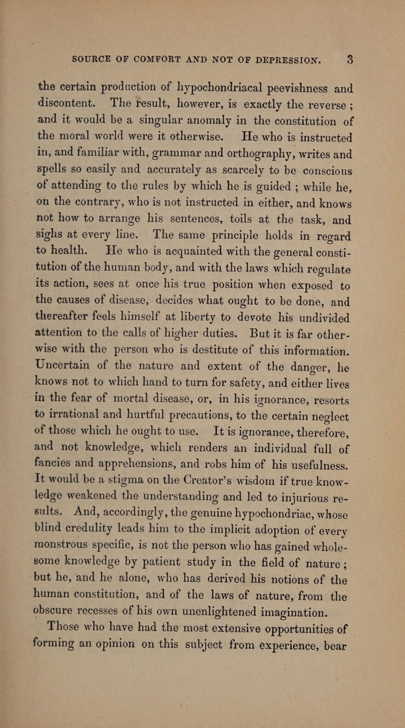 the certain production of hypochondriacal peevishness and discontent. The result, however, is exactly the reverse ; and it would be a singular anomaly in the constitution of the moral world were it otherwise. He who is instructed in, and familiar with, grammar and orthography, writes and spells so easily and accurately as scarcely to be conscious of attending to the rules by which he is guided ; while he, on the contrary, who is not instructed in either, and knows not how to arrange his sentences, toils at the task, and sighs at every line. The same principle holds in regard to health. He who is acquainted with the general consti- tution of the human body, and with the laws which regulate its action, sees at once his true position when exposed to the causes of disease, decides what ought to be done, and thereafter feels himself at liberty to devote his undivided attention to the calls of higher duties. But it is far other- wise with the person who is destitute of this information. Uncertain of the nature and extent of the danger, he knows not to which hand to turn for safety, and either lives in the fear of mortal disease, or, in his ignorance, resorts to irrational and hurtful precautions, to the certain neglect of those which he ought touse. It is ignorance, therefore, and not knowledge, which renders an individual full of fancies and apprehensions, and robs him of his usefulness. It would be a stigma on the Creator’s wisdom if true know- ledge weakened the understanding and led to injurious re- sults. And, accordingly, the genuine hypochondriac, whose blind credulity leads him to the implicit adoption of every monstrous specific, is not the person who has gained whole- some knowledge by patient study in the field of nature; but he, and he alone, who has derived his notions of the human constitution, and of the laws of nature, from the obscure recesses of his own unenlightened imagination. Those who have had the most extensive opportunities of forming an opinion on this subject from experience, bear