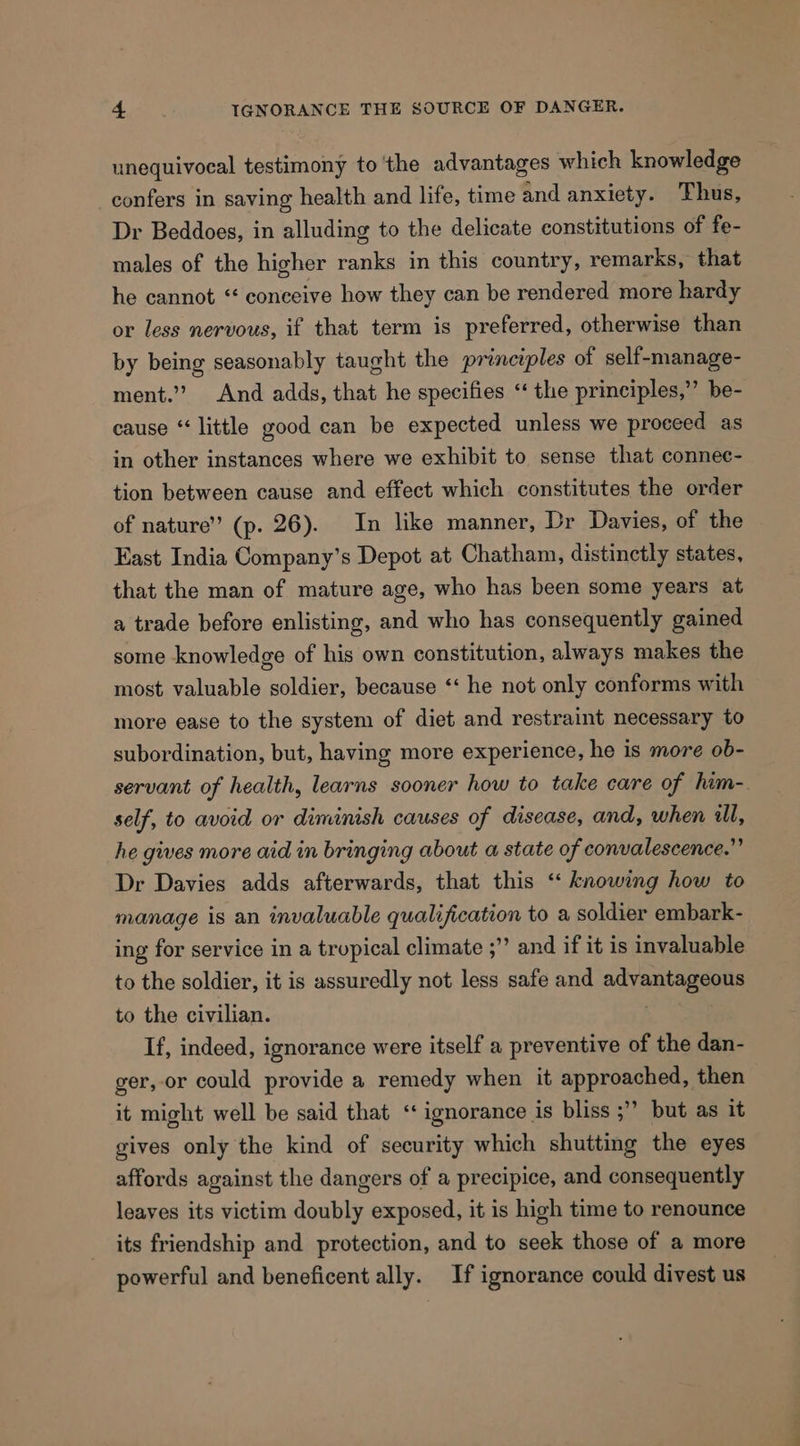 unequivocal testimony to the advantages which knowledge confers in saving health and life, time and anxiety. Thus, Dr Beddoes, in alluding to the delicate constitutions of fe- males of the higher ranks in this country, remarks, that he cannot “ conceive how they can be rendered more hardy or less nervous, if that term is preferred, otherwise than by being seasonably taught the princzples of self-manage- ment.’”? And adds, that he specifies ‘‘ the principles,’’ be- cause “little good can be expected unless we proceed as in other instances where we exhibit to sense that connec- tion between cause and effect which constitutes the order of nature” (p. 26). In like manner, Dr Davies, of the Fast India Company's Depot at Chatham, distinctly states, that the man of mature age, who has been some years at a trade before enlisting, and who has consequently gained some knowledge of his own constitution, always makes the most valuable soldier, because ‘‘ he not only conforms with more ease to the system of diet and restraint necessary to subordination, but, having more experience, he is more ob- servant of health, learns sooner how to take care of him-. self, to avoid or diminish causes of disease, and, when il, he gives more aid in bringing about a state of convalescence.” Dr Davies adds afterwards, that this ‘‘ knowing how to manage is an invaluable qualification to a soldier embark- ing for service in a tropical climate ;” and if it is invaluable to the soldier, it is assuredly not less safe and advantageous to the civilian. | If, indeed, ignorance were itself a preventive of the dan- ger,-or could provide a remedy when it approached, then it might well be said that ‘‘ ignorance is bliss ;’’ but as it gives only the kind of security which shutting the eyes affords against the dangers of a precipice, and consequently leaves its victim doubly exposed, it is high time to renounce its friendship and protection, and to seek those of a more powerful and beneficent ally. If ignorance could divest us