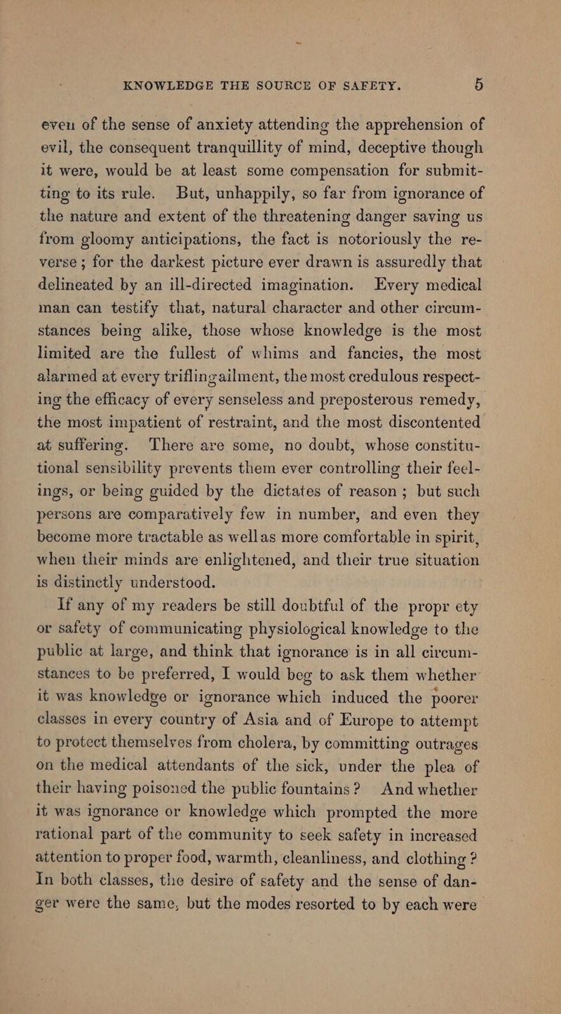 even of the sense of anxiety attending the apprehension of evil, the consequent tranquillity of mind, deceptive though it were, would be at least some compensation for submit- ting to its rule. But, unhappily, so far from ignorance of the nature and extent of the threatening danger saving us from gloomy anticipations, the fact is notoriously the re- verse ; for the darkest picture ever drawn is assuredly that delineated by an ill-directed imagination. Every medical man can testify that, natural character and other circum- stances being alike, those whose knowledge is the most limited are the fullest of whims and fancies, the most alarmed at every triflingailment, the most credulous respect- ing the efficacy of every senseless and preposterous remedy, the most impatient of restraint, and the most discontented at suffering. There are some, no doubt, whose constitu- tional sensibility prevents them ever controlling their feel- ings, or being guided by the dictates of reason ; but such persons are comparatively few in number, and even they become more tractable as wellas more comfortable in spirit, when their minds are enlightened, and their true situation is distinctly understood. if any of my readers be still doubtful of the propy ety or safety of communicating physiological knowledge to the public at large, and think that ignorance is in all circum- stances to be preferred, I would beg to ask them whether it was knowledge or ignorance which induced the poorer classes in every country of Asia and of Europe to attempt to protect themselves from cholera, by committing outrages on the medical attendants of the sick, under the plea of their having poisoned the public fountains? And whether it was ignorance or knowledge which prompted the more rational part of the community to seek safety in increased attention to proper food, warmth, cleanliness, and clothing ? In both classes, the desire of safety and the sense of dan- ger were the same, but the modes resorted to by each were