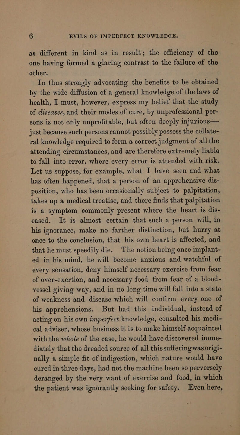 as different in kind as in result; the efficiency of the one having formed a glaring contrast to the failure of the other. In thus strongly advocating the benefits to be obtained by the wide diffusion of a general knowledge of the laws of health, I must, however, express my belief that the study of diseases, and their modes of cure, by unprofessional per- sons is not only unprofitable, but often deeply injurious— just because such persons cannot possibly possess the collate- ral knowledge required to form a correct judgment of all the attending circumstances, and are therefore extremely liable to fall into error, where every error is attended with risk. Let us suppose, for example, what I have seen and what has often happened, that a person of an apprehensive dis- position, who has been occasionally subject to palpitation, takes up a medical treatise, and there finds that palpitation is a symptom commonly present where the heart is dis- eased. It is almost certain that such a person will, in his ignorance, make no farther distinction, but hurry at once to the conclusion, that his own heart is affected, and that he must speedily die. The notion being once implant- ed in his mind, he will become anxious and watchful of every sensation, deny himself necessary exercise from fear of over-exertion, and necessary food from fear of a blood- vessel giving way, and in no long time will fall into a state of weakness and disease which will confirm every one of his apprehensions. But had this individual, instead of acting on his own wmperfect knowledge, consulted his medi- cal adviser, whose business it is to make himself acquainted with the whole of the case, he would have discovered imme- diately that the dreaded source of all thissuffering was origi- nally a simple fit of indigestion, which nature would have cured in three days, had not the machine been so perversely deranged by the very want of exercise and food, in which the patient was ignorantly seeking for safety. Even here,