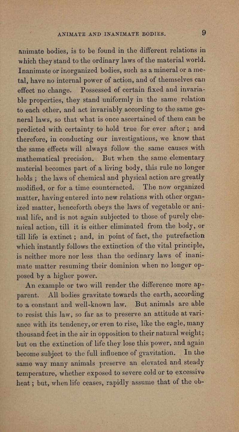 animate bodies, is to be found in the different relations in which they stand to the ordinary laws of the material world. Inanimate or inorganized bodies, such as a mineral or a me- tal, have no internal power of action, and of themselves can effect no change. Possessed of certain fixed and invaria- ble properties, they stand uniformly in the same relation to each other, and act invariably according to the same ge- neral laws, so that what is once ascertained of them can be predicted with certainty to hold true for ever after; and therefore, in conducting our investigations, we know that the same effects will always follow the same causes with mathematical precision. But when the same elementary material becomes part of a living body, this rule no longer holds ; the laws of chemical and physical action are ereatly modified, or for a time counteracted. The now organized matter, having entered into new relations with other organ- ized matter, henceforth obeys the laws of vegetable or ani- mal life, and is not again subjected to those of purely che- mical action, till it is either eliminated from the body, or till life is extinct ; and, in point of fact, the putrefaction which instantly follows the extinction of the vital principle, is neither more nor less than the ordinary laws of inani- mate matter resuming their dominion when no longer op- posed by a higher power. An example or two will render the difference more ap- parent. All bodies gravitate towards the earth, according to a constant and well-known law. But animals are able to resist this law, so far as to preserve an attitude at vari- ance with its tendency, or even to rise, like the eagle, many thousand feet in the air in opposition to their natural weight ; but on the extinction of life they lose this power, and again become subject to the full influence of gravitation. In the same way many animals preserve an elevated and steady temperature, whether exposed to severe cold or to excessive heat ; but, when life ceases, rapidly assume that of the ob-