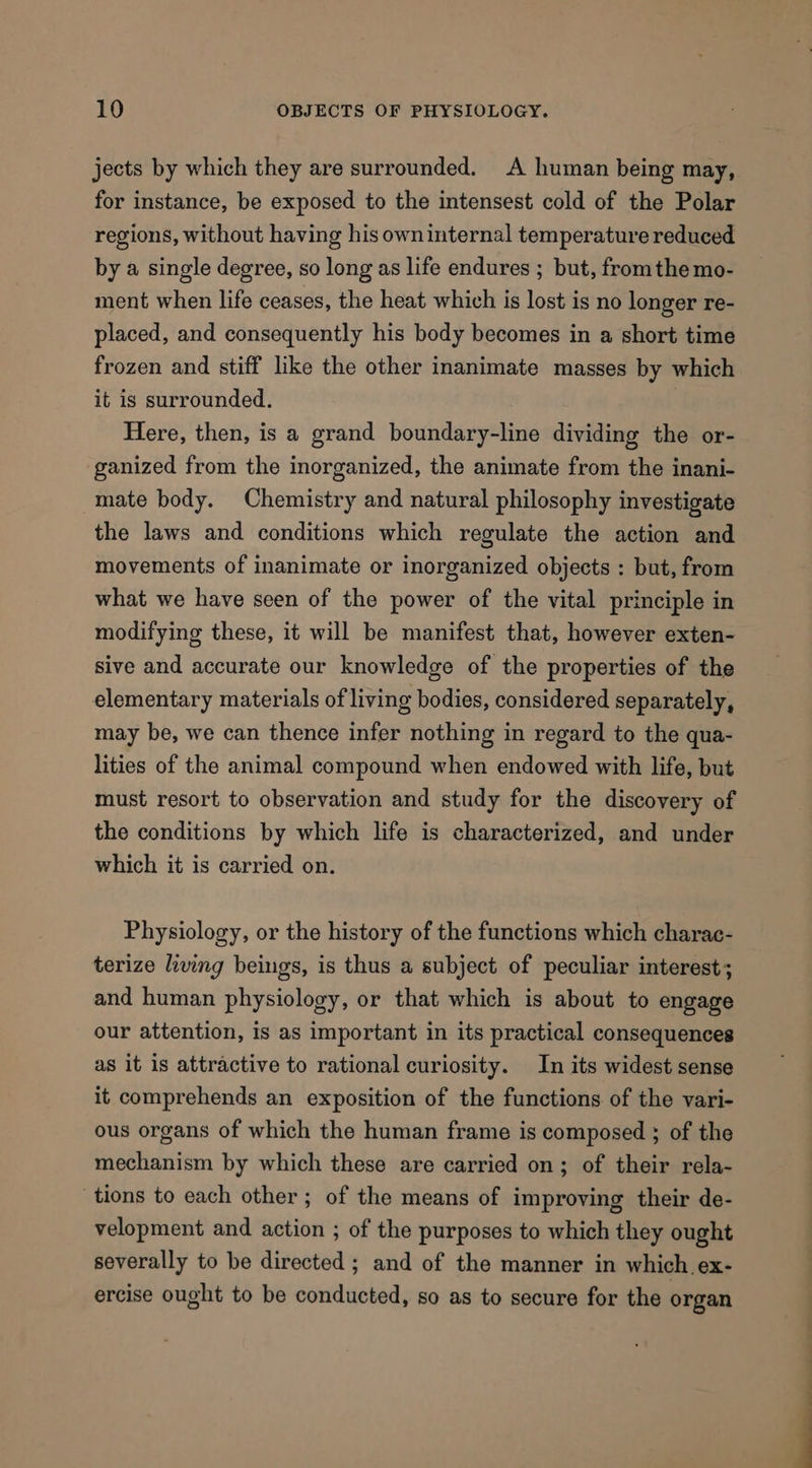 jects by which they are surrounded. A human being may, for instance, be exposed to the intensest cold of the Polar regions, without having his own internal temperature reduced by a single degree, so long as life endures ; but, fromthe mo- ment when life ceases, the heat which is lost is no longer re- placed, and consequently his body becomes in a short time frozen and stiff like the other inanimate masses by which it is surrounded. Here, then, is a grand boundary-line dividing the or- ganized from the inorganized, the animate from the inani- mate body. Chemistry and natural philosophy investigate the laws and conditions which regulate the action and movements of inanimate or inorganized objects : but, from what we have seen of the power of the vital principle in modifying these, it will be manifest that, however exten- sive and accurate our knowledge of the properties of the elementary materials of living bodies, considered separately, may be, we can thence infer nothing in regard to the qua- lities of the animal compound when endowed with life, but must resort to observation and study for the discovery of the conditions by which life is characterized, and under which it is carried on. Physiology, or the history of the functions which charac- terize ling beings, is thus a subject of peculiar interest; and human physiology, or that which is about to engage our attention, is as important in its practical consequences as it is attractive to rational curiosity. In its widest sense it comprehends an exposition of the functions of the vari- ous organs of which the human frame is composed ; of the mechanism by which these are carried on; of their rela- tions to each other; of the means of improving their de- velopment and action ; of the purposes to which they ought severally to be directed ; and of the manner in which ex- ercise ought to be conducted, so as to secure for the organ
