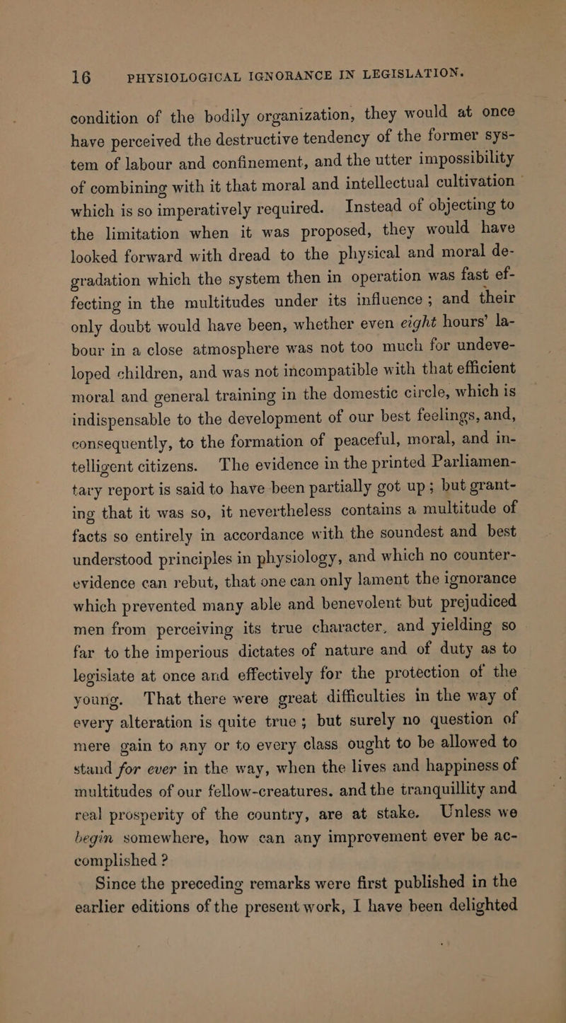 condition of the bodily organization, they would at once have perceived the destructive tendency of the former sys- tem of labour and confinement, and the utter impossibility of combining with it that moral and intellectual cultivation ~ which is so imperatively required. Instead of objecting to the limitation when it was proposed, they would have looked forward with dread to the physical and moral de- gradation which the system then in operation was fast ef- fecting in the multitudes under its influence; and their only doubt would have been, whether even eight hours’ la- bour in a close atmosphere was not too much for undeve- loped children, and was not incompatible with that efficient moral and general training in the domestic circle, which is indispensable to the development of our best feelings, and, consequently, to the formation of peaceful, moral, and in- telligent citizens. The evidence in the printed Parliamen- tary report is said to have been partially got up; but grant- ing that it was so, it nevertheless contains a multitude of facts so entirely in accordance with the soundest and best understood principles in physiology, and which no counter- evidence can rebut, that one can only lament the ignorance which prevented many able and benevolent but prejudiced men from perceiving its true character, and yielding so far to the imperious dictates of nature and of duty as to legislate at once and effectively for the protection of the young. That there were great difficulties in the way of every alteration is quite true; but surely no question of mere gain to any or to every class ought to be allowed to stand for ever in the way, when the lives and happiness of multitudes of our fellow-creatures. and the tranquillity and real prosperity of the country, are at stake. Unless we begin somewhere, how can any improvement ever be ac- complished ? Since the preceding remarks were first published in the earlier editions of the present work, I have been delighted
