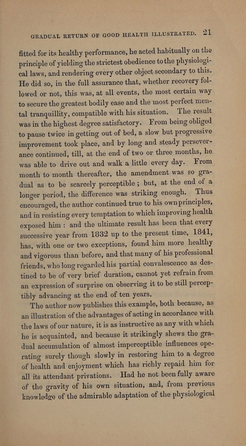 fitted for its healthy performance, he acted habitually on the principle of yielding the strictest obedience tothe physiologi- cal laws, and rendering every other object secondary to this. He did so, in the full assurance that, whether recovery fol- lowed or not, this was, at all events, the most certain way to secure the greatest bodily ease and the most perfect men- tal tranquillity, compatible with his situation. The result was in the highest degree satisfactory. From being obliged to pause twice in getting out of bed, a slow but progressive improvement took place, and by long and steady persever- ance continued, till, at the end of two or three months, he was able to drive out and walk a little every day. From month to month thereafter, the amendment was £0 gra- dual as to be scarcely perceptible ; but, at the end of a longer period, the difference was striking enough. Thus encouraged, the author continued true to his own principles, and in resisting every temptation to which improving health exposed him: and the ultimate result has been that every successive year from 1832 up to the present time, 1841, has, with one or two exceptions, found him more healthy and vigorous than before, and that many of his professional friends, who long regarded his partial convalescence as des- tined to be of very brief duration, cannot yet refrain from an expression of surprise on observing it to be still pereep- tibly advancing at the end of ten years. The author now publishes this example, both because, as an illustration of the advantages of acting in accordance with the laws of our nature, it is as instructive as any with which he is acquainted, and because it strikingly shews the gra- dual accumulation of almost imperceptible influences ope- rating surely though slowly in restoring him to a degree of health and enjoyment which has richly repaid him for all its attendant privations. Had he not been fully aware of the gravity of his own situation, and, from previous knowledge of the admirable adaptation of the physiological