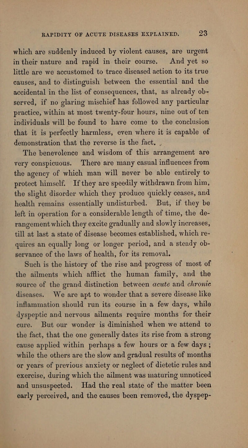 which are suddenly induced by violent causes, are urgent in their nature and rapid in their course. And yet so little are we accustomed to trace diseased action to its true causes, and to distinguish between the essential and the accidental in the list of consequences, that, as already ob- served, if no glaring mischief has followed any particular practice, within at most twenty-four hours, nine out of ten individuals will be found to have come to the conclusion that it is perfectly harmless, even where it is capable of demonstration that the reverse is the fact. , The benevolence and wisdom of this arrangement are very conspicuous. ‘There are many casual influences from the agency of which man will never be able entirely to protect himself. Ifthey are speedily withdrawn from him, the slight disorder which they produce quickly ceases, and health remains essentially undisturbed. But, if they be left in operation for a considerable length of time, the de- rangement which they excite gradually and slowly increases, till at last a state of disease becomes established, which re- quires an equally long or longer period, and a steady ob- servance of the laws of health, for its removal. Such is the history of the rise and progress of most of the ailments which afflict the human family, and the source of the grand distinction between acute and chronic diseases. We are apt to wonder that a severe disease like inflammation should run its course in a few days, while dyspeptic and nervous ailments require months for their cure. But our wonder is diminished when we attend to the fact, that the one generally dates its rise from a strong cause applied within perhaps a few hours or a few days ; while the others are the slow and gradual results of months or years of previous anxiety or neglect of dietetic rules and exercise, during which the ailment was maturing unnoticed and unsuspected. Had the real state of the matter been early perceived, and the causes been removed, the dyspep-
