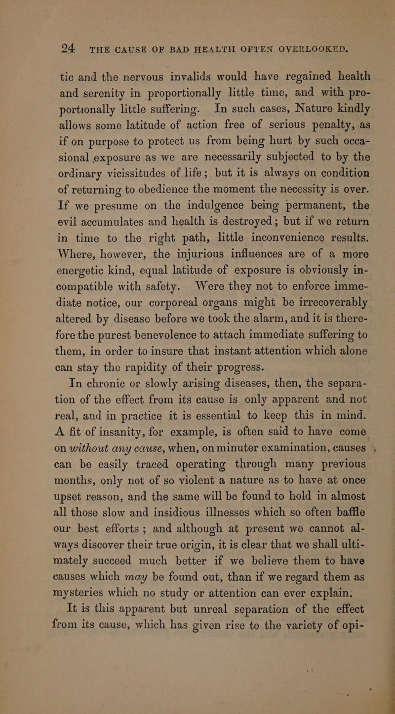 tic and the nervous invalids would have regained health and serenity in proportionally little time, and with pro- portionally little suffering. In such cases, Nature kindly allows some latitude of action free of serious penalty, as if on purpose to protect us from being hurt by such occa- sional exposure as we are necessarily subjected to by the ordinary vicissitudes of life; but it is always on condition of returning to obedience the moment the necessity is over. If we presume on the indulgence being permanent, the evil accumulates and health is destroyed; but if we return in time to the right path, little inconvenience results. Where, however, the injurious influences are of a more energetic kind, equal latitude of exposure is obviously in- compatible with safety. Were they not to enforce imme- diate notice, our corporeal organs might be irrecoverably altered by disease before we took the alarm, and it is there- fore the purest benevolence to attach immediate suffering to them, in order to insure that instant attention which alone can stay the rapidity of their progress. In chronic or slowly arising diseases, then, the separa- tion of the effect from its cause is only apparent and not real, and in practice it is essential to keep this in mind. can be easily traced operating through many previous months, only not of so violent a nature as to have at once upset reason, and the same will be found to hold in almost all those slow and insidious illnesses which so often baffle our best efforts ; and although at present we cannot al- ways discover their true origin, it is clear that we shall ulti- mately succeed much better if we believe them to have causes which may be found out, than if we regard them as mysteries which no study or attention can ever explain. It is this apparent but unreal separation of the effect from its cause, which has given rise to the variety of opi- ra