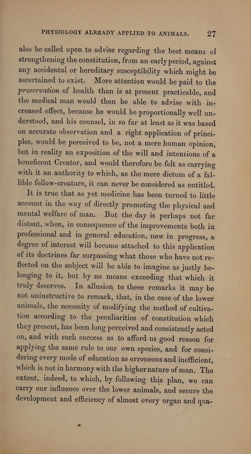 also be called upon to advise regarding the best means of strengthening the constitution, from an early period, against any accidental or hereditary susceptibility which might be ascertained to exist. More attention would be paid to the preservation of health than is at present practicable, and the medical man would then be able to advise with in- creased effect, because he would be proportionally well un- derstood, and his counsel, in so far at least as it was based on accurate observation and a right application of princi- ples, would be perceived to be, not a mere human opinion, but in reality an exposition of the will and intentions of a beneficent Creator, and would therefore be felt as carrying with it an authority to which, as the mere dictum of a fal- lible fellow-creature, it can never be considered as entitled. It is true that as yet medicine has been turned to little account in the way of directly promoting the physical and mental welfare of man. But the day is perhaps not far distant, when, in consequence of the improvements both in professional and in general education, now in progress, a degree of interest will become attached to this application of its doctrines far surpassing what those who have not re- flected on the subject will be able to imagine as justly be- longing to it, but by no means exceeding that which it truly deserves. In allusion to these remarks it may be not uninstructive to remark, that, in the case of the lower animals, the necessity of modifying the method of cultiva- tion according to the peculiarities of constitution which they present, has been long perceived and consistently acted on, and with such success as to afford us good reason for applying the same rule to our own species, and for consi- dering every mode of education as erroneous and inefficient, which is not in harmony with the highernature of man. The extent, indeed, to which, by following this plan, we can carry our influence over the lower animals, and secure the development and efficiency of almost every organ and qua-