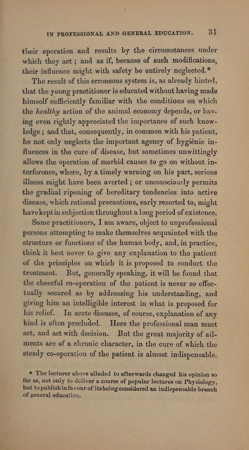their operation and results by the circumstances under which they act; and as if, because of such modifications, their influence might with safety be entirely neglected.* The result of this erroneous system is, as already hinted, that the young practitioner is educated without having made himself sufficiently familiar with the conditions on which the healthy action of the animal economy depends, or hav- ing even rightly appreciated the importance of such know- ledge ; and that, consequently, in common with his patient, he not only neglects the important agency of hygiénic in- fluences in the cure of disease, but sometimes unwittingly allows the operation of morbid causes to go on without in- terference, where, by a timely warning on his part, serious illness might have been averted ; or unconsciously permits the gradual ripening of hereditary tendencies into active disease, which rational precautions, early resorted to, might have kept in subjection throughout a long period of existence. Some practitioners, I am aware, object to unprofessional persons attempting to make themselves acquainted with the structure or functions of the human body, and, in practice, think it best never to give any explanation to the patient of the principles on which it is proposed to conduct the treatment. But, generally speaking, it will be found that the cheerful co-operation of the patient is never so effec- tually secured as by addressing his understanding, and giving him an intelligible interest in what is proposed for his relief. In acute diseases, of course, explanation of any kind is often precluded. Here the professional man must act, and act with decision. But the great majority of ail- ments are of a chronic character, in the cure of which the steady co-operation of the patient is almost indispensable. * The lecturer above alluded to afterwards changed his opinion so far as, not only to deliver a course of popular lectures on Physiology, but to publish in favour of its being considered an indispensable branch of general education.