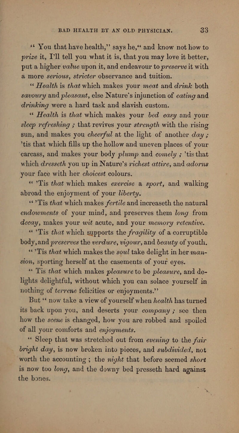 *¢ You that have health,’’ says he,‘* and know not how to prize it, I'll tell you what it is, that you may love it better, put a higher value upon it, and endeavour to preserve it with amore serious, stricter observance and tuition. ‘* Health is that which makes your meat and drink both savoury and pleasant, else Nature's injunction of eating and drinking were a hard task and slavish custom. “« Health is that which makes your bed easy and your sleep refreshing ; that revives your strength with the rising sun, and makes you cheerful at the light of another day ; tis that which fills up the hollow and uneven places of your carcass, and makes your body plump and comely ; ’tis that which dresseth you up in Nature’s richest attire, and adorns your face with her choicest colours. « °Tis that which makes ewercise a sport, and walking abroad the enjoyment of your liberty. ‘©? Tis that which makes fertile and increaseth the natural endowments of your mind, and preserves them long from decay, makes your wit acute, and your memory retentive. «Tis that which supports the fragility of a corruptible body, and preserves the verdure, vigour, and beauty of youth. **?Tis that which makes the soul take delight in her man- ston, sporting herself at the casements of your eyes. “« Tis that which makes pleasure to be pleasure, and de- lights delightful, without which you can solace yourself in nothing of terrene felicities or enjoyments.”’ But ‘‘ now take a view of yourself when health has turned its back upon you, and deserts your company ; see then how the scene is changed, how you are robbed and spoiled of all your comforts and enjoyments. ‘« Sleep that was stretched out from evening to the fair bright day, is now broken into pieces, and subdivided, not worth the accounting ; the night that before seemed short is now tco long, and the downy bed presseth hard against the bones.