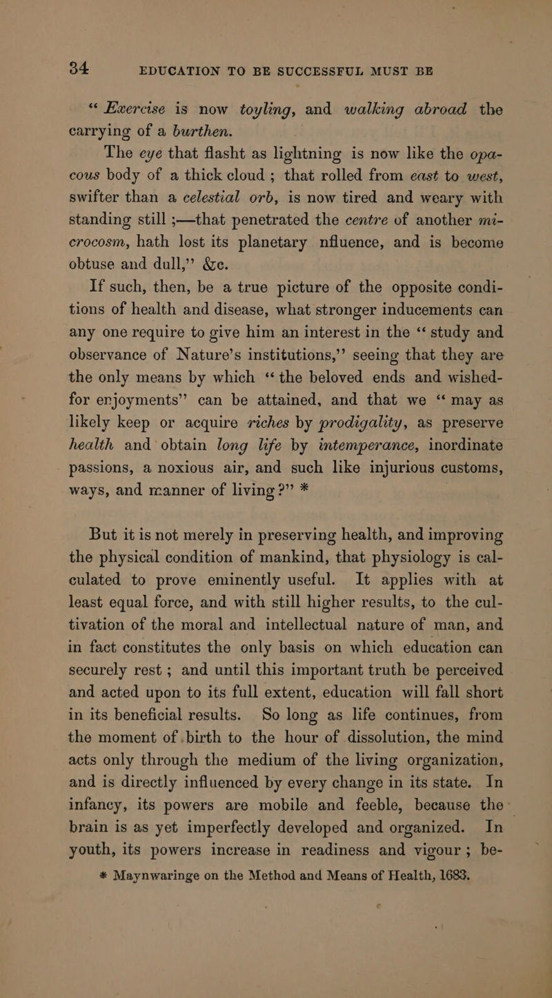 “ Exercise is now toyling, and walking abroad the carrying of a burthen. The eye that flasht as lightning is now like the opa- cous body of a thick cloud ; that rolled from east to west, swifter than a celestial orb, is now tired and weary with standing still ;—that penetrated the centre of another mi- crocosm, hath lost its planetary nfluence, and is become obtuse and dull,’ &amp;e. If such, then, be a true picture of the opposite condi- tions of health and disease, what stronger inducements can any one require to give him an interest in the “ study and observance of Nature’s institutions,’ seeing that they are the only means by which ‘the beloved ends and wished- for erjoyments” can be attained, and that we ‘“ may as likely keep or acquire riches by prodigality, as preserve health and obtain long life by imtemperance, inordinate passions, a noxious air, and such like injurious customs, ways, and manner of living ?” * | But it is not merely in preserving health, and improving the physical condition of mankind, that physiology is cal- culated to prove eminently useful. It applies with at least equal force, and with still higher results, to the cul- tivation of the moral and intellectual nature of man, and in fact constitutes the only basis on which education can securely rest ; and until this important truth be perceived and acted upon to its full extent, education will fall short in its beneficial results. So long as life continues, from the moment of .birth to the hour of dissolution, the mind acts only through the medium of the living organization, and is directly influenced by every change in its state. In infancy, its powers are mobile and feeble, because the~ brain is as yet imperfectly developed and organized. In youth, its powers increase in readiness and vigour ; be- * Maynwaringe on the Method and Means of Health, 1683.