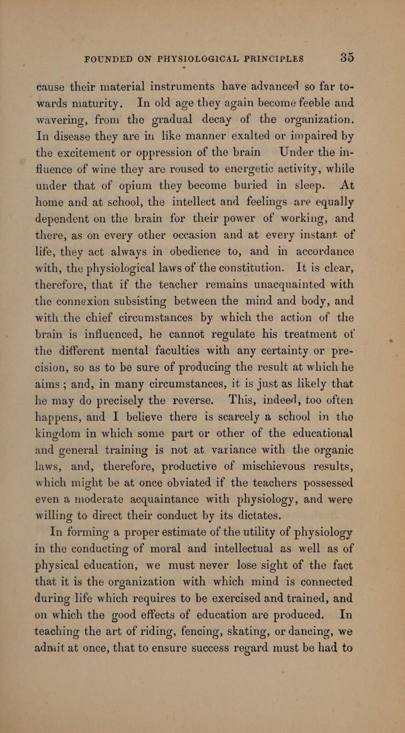 FOUNDED ON PHYSIOLOGICAL PRINCIPLES 390 cause their material instruments have advanced so far to- wards maturity. In old age they again become feeble and wavering, from the gradual decay of the organization. In disease they are in like manner exalted or impaired by the excitement or oppression of the brain Under the in- fluence of wine they are roused to energetic activity, while under that of opium they become buried in sleep. At home and at school, the intellect and feelings are equally dependent on the brain for their power of working, and there, as on every other occasion and at every instant of life, they act always in obedience to, and in accordance with, the physiological laws of the constitution. It is clear, therefore, that if the teacher remains unacquainted with the connexion subsisting between the mind and body, and with the chief circumstances by which the action of the brain is influenced, he cannot regulate his treatment ot the different mental faculties with any certainty or pre- cision, so as to be sure of producing the result at which he aims ; and, in many circumstances, it is just as likely that he may do precisely the reverse. This, indeed, too often happens, and I believe there is scarcely a school in the kingdom in which some part or other of the educational and general training is not at variance with the organic laws, and, therefore, productive of mischievous results, which might be at once obviated if the teachers possessed even a moderate acquaintance with physiology, and were willing to direct their conduct by its dictates. In forming a proper estimate of the utility of physiology in the conducting of moral and intellectual as well as of physical education, we must never lose sight of the fact that it is the organization with which mind is connected during life which requires to be exercised and trained, and on which the good effects of education are produced. In teaching the art of riding, fencing, skating, or dancing, we admit at once, that to ensure success regard must be had to