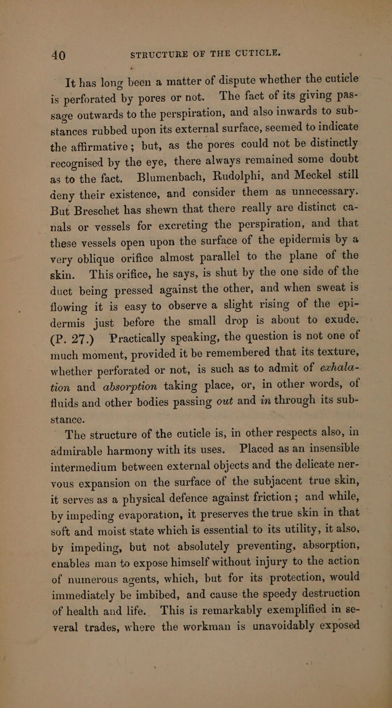 It has long been a matter of dispute whether the cuticle is perforated by pores or not. The fact of its giving pas- sage outwards to the perspiration, and also inwards to sub- stances rubbed upon its external surface, seemed to indicate the affirmative; but, as the pores could not be distinctly recognised by the eye, there always remained some doubt as to the fact. Blumenbach, Rudolphi, and Meckel still deny their existence, and consider them as unnecessary. But Breschet has shewn that there really are distinct ca- nals or vessels for excreting the perspiration, and that these vessels open upon the surface of the epidermis by a very oblique orifice almost parallel to the plane of the skin. This orifice, he says, is shut by the one side of the duct being pressed against the other, and when sweat is flowing it is easy to observe a slight rising of the epi- dermis just before the small drop is about to exude. CPi27.) Practically speaking, the question is not one of much moment, provided it be remembered that its texture, whether perforated or not, is such as to admit of evhala-. tion and absorption taking place, or, in other words, of fluids and other bodies passing out and in through its sub- stance. ~ The structure of the cuticle is, in other respects also, in admirable harmony with its uses. Placed as an insensible intermedium between external objects and the delicate ner- vous expansion on the surface of the subjacent true skin, it serves as a physical defence against friction; and while, by impeding evaporation, it preserves the true skin in that soft and moist state which is essential to its utility, it also, by impeding, but not absolutely preventing, absorption, enables man to expose himself without injury to the action of numerous agents, which, but for its protection, would immediately be imbibed, and cause the speedy destruction of health and life. This is remarkably exemplified in se- veral trades, where the workman is unavoidably exposed