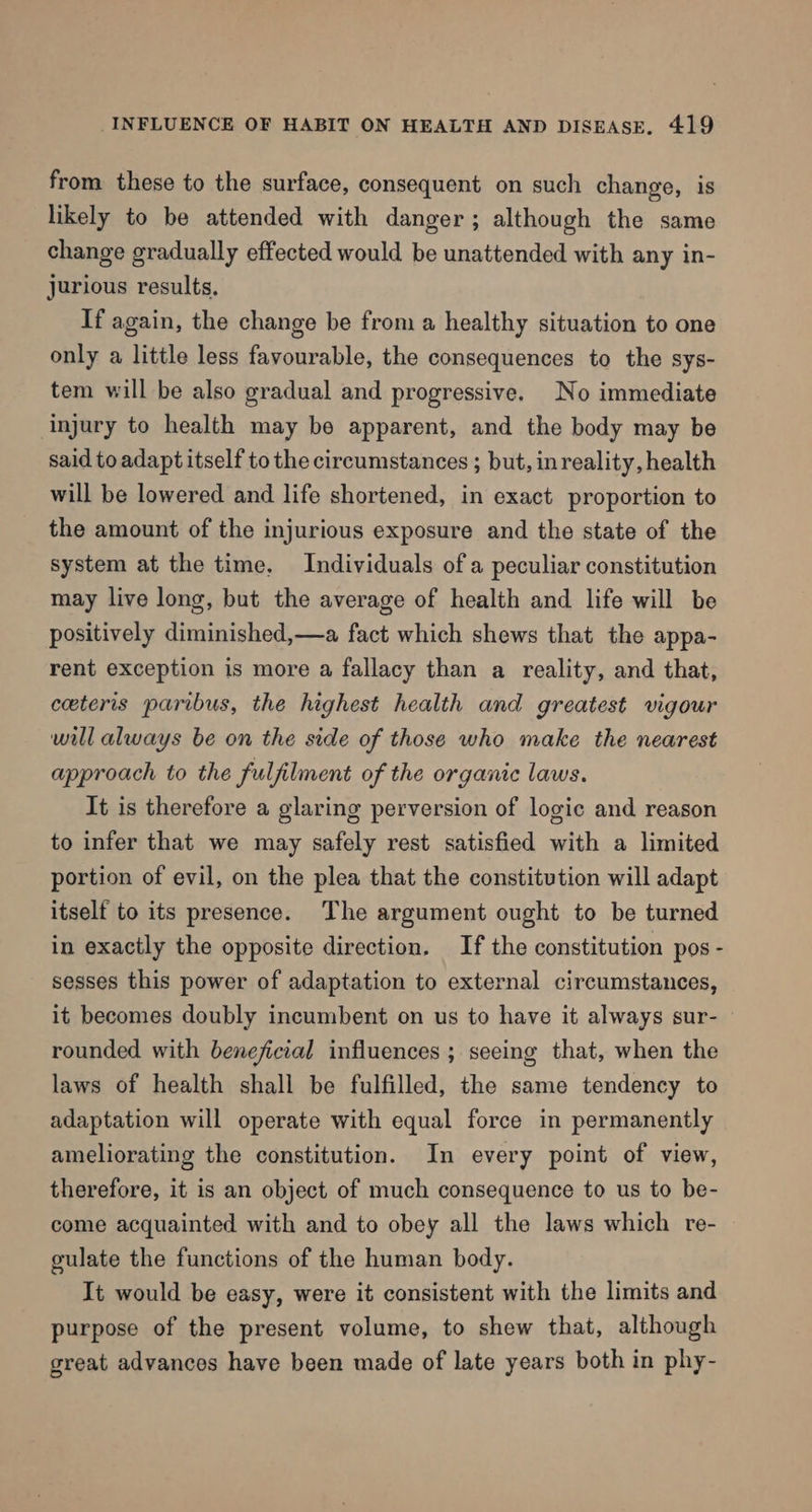 from these to the surface, consequent on such change, is likely to be attended with danger; although the same change gradually effected would be unattended with any in- jurious results, If again, the change be from a healthy situation to one only a little less favourable, the consequences to the sys- tem will be also gradual and progressive. No immediate injury to health may be apparent, and the body may be said to adapt itself to the circumstances ; but, inreality, health will be lowered and life shortened, in exact proportion to the amount of the injurious exposure and the state of the system at the time. Individuals of a peculiar constitution may live long, but the average of health and life will be positively diminished,—a fact which shews that the appa- rent exception is more a fallacy than a reality, and that, ceteris paribus, the highest health and greatest vigour will always be on the side of those who make the nearest approach to the fulfilment of the organic laws. It is therefore a glaring perversion of logic and reason to infer that we may safely rest satisfied with a limited portion of evil, on the plea that the constitution will adapt itself to its presence. The argument ought to be turned in exactly the opposite direction. If the constitution pos - sesses this power of adaptation to external circumstances, it becomes doubly incumbent on us to have it always sur- — rounded with beneficial influences ; seeing that, when the laws of health shall be fulfilled, the same tendency to adaptation will operate with equal force in permanently ameliorating the constitution. In every point of view, therefore, it is an object of much consequence to us to be- come acquainted with and to obey all the laws which re- culate the functions of the human body. It would be easy, were it consistent with the limits and purpose of the present volume, to shew that, although great advances have been made of late years both in phy-
