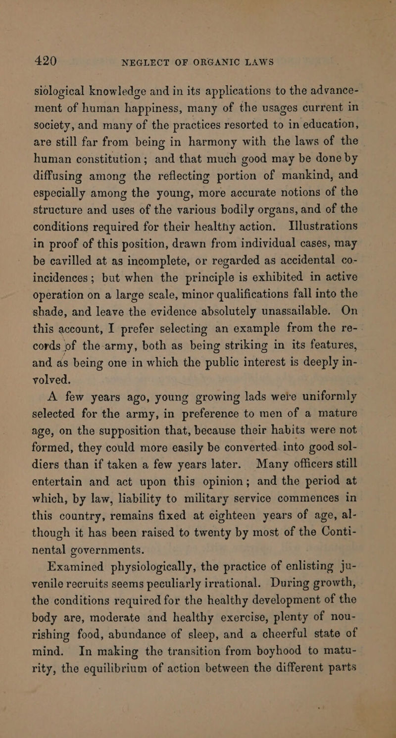 siological knowledge and in its applications to the advance- ment of human happiness, many of the usages current in society, and many of the practices resorted to in education, are still far from being in harmony with the laws of the human constitution; and that much good may be done by diffusing among the reflecting portion of mankind, and especially among the young, more accurate notions of the structure and uses of the various bodily organs, and of the conditions required for their healthy action. Illustrations in proof of this position, drawn from individual cases, may be cavilled at as incomplete, or regarded as accidental co- incidences ; but when the principle is exhibited in active operation on a large scale, minor qualifications fall into the shade, and leave the evidence absolutely unassailable. On this account, I prefer selecting an example from the re- cords of the army, both as being striking in its features, and as being one in which the public interest is deeply in- volved. A few years ago, young growing lads were uniformly selected for the army, in preference to men of a mature age, on the supposition that, because their habits were not formed, they could more easily be converted into good sol- diers than if taken a few years later. Many officers still entertain and act upon this opinion; and the period at which, by law, liability to military service commences in this country, remains fixed at eighteen years of age, al- though it has been raised to twenty by most of the Conti- nental governments. Examined physiologically, the practice of enlisting ju- venile recruits seems peculiarly irrational. During growth, the conditions required for the healthy development of the body are, moderate and healthy exercise, plenty of nou- rishing food, abundance of sleep, and a cheerful state of mind. In making the transition from boyhood to matu- rity, the equilibrium of action between the different parts