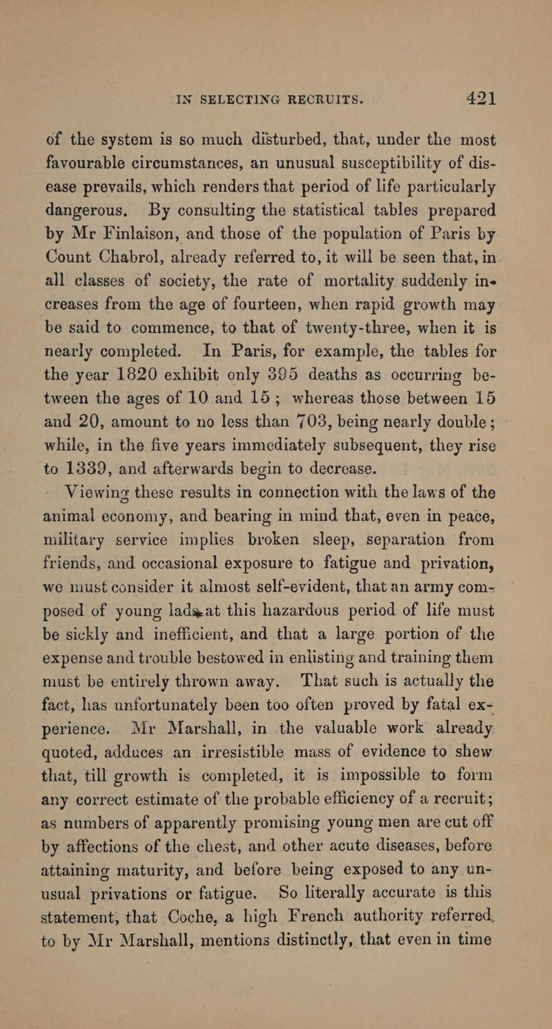 of the system is so much disturbed, that, under the most favourable circumstances, an unusual susceptibility of dis- ease prevails, which renders that period of life particularly dangerous. By consulting the statistical tables prepared by Mr Finlaison, and those of the population of Paris by Count Chabrol, already referred to, it will be seen that, in all classes of society, the rate of mortality suddenly ine creases from the age of fourteen, when rapid growth may be said to commence, to that of twenty-three, when it is nearly completed. In Paris, for example, the tables for the year 1820 exhibit only 395 deaths as occurring be- tween the ages of 10 and 15; whereas those between 15 and 20, amount to no less than 703, being nearly double ; while, in the five years immediately subsequent, they rise to 1339, and afterwards begin to decrease. Viewing these results in connection with the laws of the animal economy, and bearing in mind that, even in peace, military service implies broken sleep, separation from friends, and occasional exposure to fatigue and privation, we must consider it almost self-evident, that an army com- posed of young ladyat this hazardous period of life must be sickly and inefficient, and that a large portion of the expense and trouble bestowed in enlisting and training them must be entirely thrown away. That such is actually the fact, has unfortunately been too often proved by fatal ex- perience. Mr Marshall, in the valuable work already quoted, adduces an irresistible mass of evidence to shew that, till growth is completed, it is impossible to form any correct estimate of the probable efficiency of a recruit; as numbers of apparently promising young men are cut off by affections of the chest, and other acute diseases, before attaining maturity, and before being exposed to any un- usual privations or fatigue. So literally accurate is this statement, that Coche, a high French authority referred, to by Mr Marshall, mentions distinctly, that even in time
