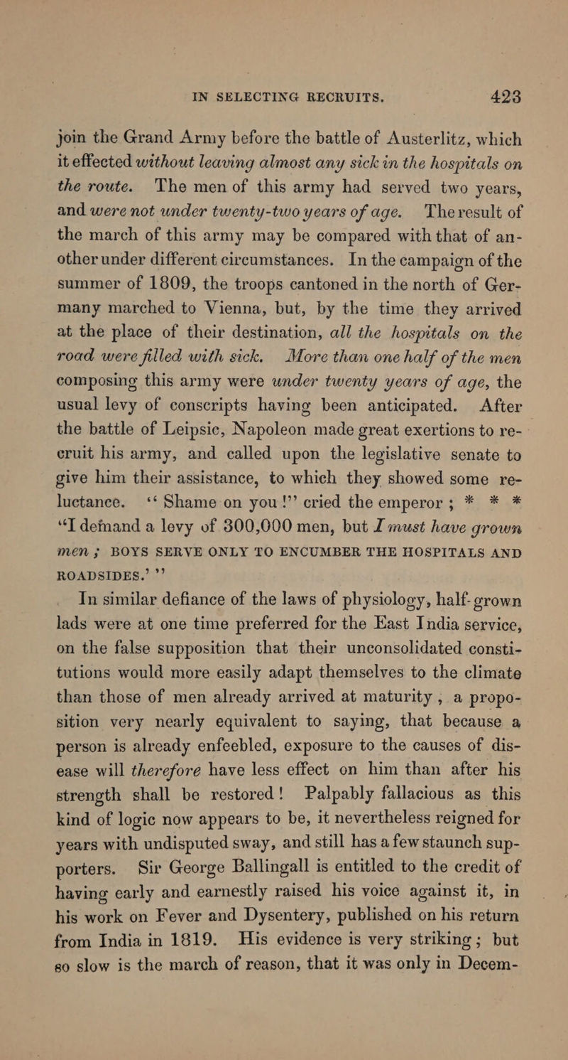 join the Grand Army before the battle of Austerlitz, which it effected without leaving almost any sick in the hospitals on the route. The men of this army had served two years, and were not under twenty-two years of age. Theresult of the march of this army may be compared with that of an- other under different circumstances. In the campaign of the summer of 1809, the troops cantoned in the north of Ger- many marched to Vienna, but, by the time they arrived at the place of their destination, all the hospitals on the road were filled with sick. More than one half of the men composing this army were under twenty years of age, the usual levy of conscripts having been anticipated. After the battle of Leipsic, Napoleon made great exertions to re- | cruit his army, and called upon the legislative senate to give him their assistance, to which they showed some re- luctance. ‘‘ Shame on you!’ cried the emperor; * * * “T demand a levy of 800,000 men, but I must have grown men ; BOYS SERVE ONLY TO ENCUMBER THE HOSPITALS AND ROADSIDES.’ ”’ In similar defiance of the laws of physiology, half- grown lads were at one time preferred for the East India service, on the false supposition that their unconsolidated consti- tutions would more easily adapt themselves to the climate than those of men already arrived at maturity , a propo- sition very nearly equivalent to saying, that because a person is already enfeebled, exposure to the causes of dis- ease will therefore have less effect on him than after his strength shall be restored! Palpably fallacious as this kind of logic now appears to be, it nevertheless reigned for years with undisputed sway, and still has a few staunch sup- porters. Sir George Ballingall is entitled to the credit of having early and earnestly raised his voice against it, in his work on Fever and Dysentery, published on his return from India in 1819. His evidence is very striking; but so slow is the march of reason, that it was only in Decem-